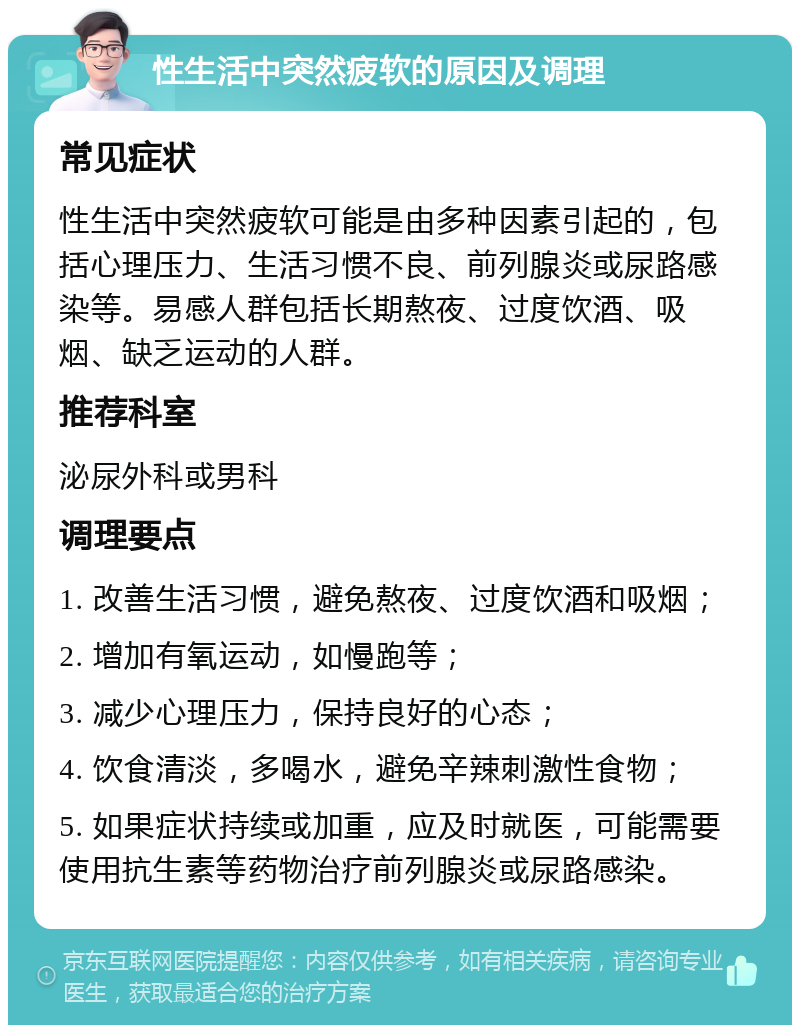 性生活中突然疲软的原因及调理 常见症状 性生活中突然疲软可能是由多种因素引起的，包括心理压力、生活习惯不良、前列腺炎或尿路感染等。易感人群包括长期熬夜、过度饮酒、吸烟、缺乏运动的人群。 推荐科室 泌尿外科或男科 调理要点 1. 改善生活习惯，避免熬夜、过度饮酒和吸烟； 2. 增加有氧运动，如慢跑等； 3. 减少心理压力，保持良好的心态； 4. 饮食清淡，多喝水，避免辛辣刺激性食物； 5. 如果症状持续或加重，应及时就医，可能需要使用抗生素等药物治疗前列腺炎或尿路感染。