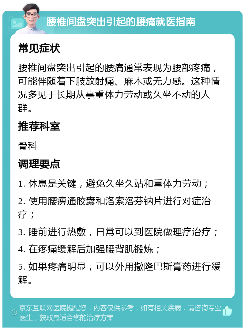 腰椎间盘突出引起的腰痛就医指南 常见症状 腰椎间盘突出引起的腰痛通常表现为腰部疼痛，可能伴随着下肢放射痛、麻木或无力感。这种情况多见于长期从事重体力劳动或久坐不动的人群。 推荐科室 骨科 调理要点 1. 休息是关键，避免久坐久站和重体力劳动； 2. 使用腰痹通胶囊和洛索洛芬钠片进行对症治疗； 3. 睡前进行热敷，日常可以到医院做理疗治疗； 4. 在疼痛缓解后加强腰背肌锻炼； 5. 如果疼痛明显，可以外用撒隆巴斯膏药进行缓解。