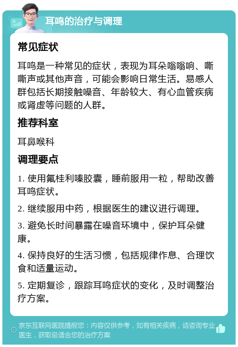 耳鸣的治疗与调理 常见症状 耳鸣是一种常见的症状，表现为耳朵嗡嗡响、嘶嘶声或其他声音，可能会影响日常生活。易感人群包括长期接触噪音、年龄较大、有心血管疾病或肾虚等问题的人群。 推荐科室 耳鼻喉科 调理要点 1. 使用氟桂利嗪胶囊，睡前服用一粒，帮助改善耳鸣症状。 2. 继续服用中药，根据医生的建议进行调理。 3. 避免长时间暴露在噪音环境中，保护耳朵健康。 4. 保持良好的生活习惯，包括规律作息、合理饮食和适量运动。 5. 定期复诊，跟踪耳鸣症状的变化，及时调整治疗方案。