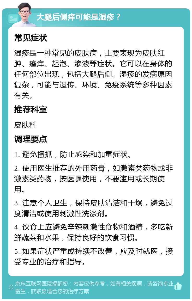 大腿后侧痒可能是湿疹？ 常见症状 湿疹是一种常见的皮肤病，主要表现为皮肤红肿、瘙痒、起泡、渗液等症状。它可以在身体的任何部位出现，包括大腿后侧。湿疹的发病原因复杂，可能与遗传、环境、免疫系统等多种因素有关。 推荐科室 皮肤科 调理要点 1. 避免搔抓，防止感染和加重症状。 2. 使用医生推荐的外用药膏，如激素类药物或非激素类药物，按医嘱使用，不要滥用或长期使用。 3. 注意个人卫生，保持皮肤清洁和干燥，避免过度清洁或使用刺激性洗涤剂。 4. 饮食上应避免辛辣刺激性食物和酒精，多吃新鲜蔬菜和水果，保持良好的饮食习惯。 5. 如果症状严重或持续不改善，应及时就医，接受专业的治疗和指导。