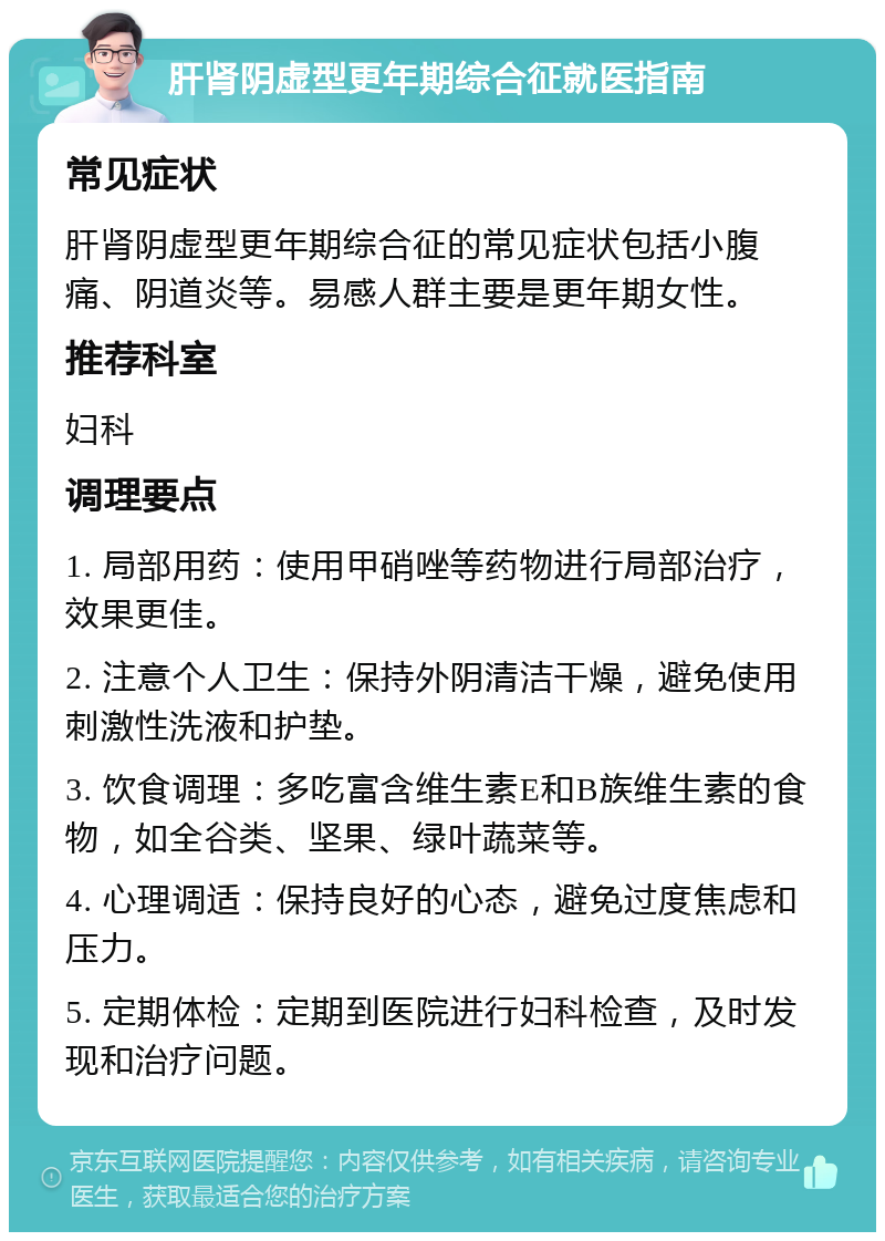 肝肾阴虚型更年期综合征就医指南 常见症状 肝肾阴虚型更年期综合征的常见症状包括小腹痛、阴道炎等。易感人群主要是更年期女性。 推荐科室 妇科 调理要点 1. 局部用药：使用甲硝唑等药物进行局部治疗，效果更佳。 2. 注意个人卫生：保持外阴清洁干燥，避免使用刺激性洗液和护垫。 3. 饮食调理：多吃富含维生素E和B族维生素的食物，如全谷类、坚果、绿叶蔬菜等。 4. 心理调适：保持良好的心态，避免过度焦虑和压力。 5. 定期体检：定期到医院进行妇科检查，及时发现和治疗问题。