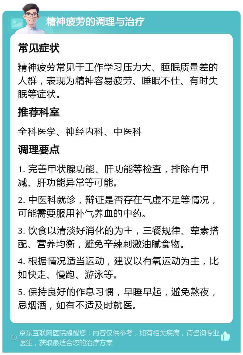 精神疲劳的调理与治疗 常见症状 精神疲劳常见于工作学习压力大、睡眠质量差的人群，表现为精神容易疲劳、睡眠不佳、有时失眠等症状。 推荐科室 全科医学、神经内科、中医科 调理要点 1. 完善甲状腺功能、肝功能等检查，排除有甲减、肝功能异常等可能。 2. 中医科就诊，辩证是否存在气虚不足等情况，可能需要服用补气养血的中药。 3. 饮食以清淡好消化的为主，三餐规律、荤素搭配、营养均衡，避免辛辣刺激油腻食物。 4. 根据情况适当运动，建议以有氧运动为主，比如快走、慢跑、游泳等。 5. 保持良好的作息习惯，早睡早起，避免熬夜，忌烟酒，如有不适及时就医。