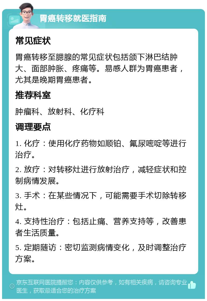 胃癌转移就医指南 常见症状 胃癌转移至腮腺的常见症状包括颌下淋巴结肿大、面部肿胀、疼痛等。易感人群为胃癌患者，尤其是晚期胃癌患者。 推荐科室 肿瘤科、放射科、化疗科 调理要点 1. 化疗：使用化疗药物如顺铂、氟尿嘧啶等进行治疗。 2. 放疗：对转移灶进行放射治疗，减轻症状和控制病情发展。 3. 手术：在某些情况下，可能需要手术切除转移灶。 4. 支持性治疗：包括止痛、营养支持等，改善患者生活质量。 5. 定期随访：密切监测病情变化，及时调整治疗方案。