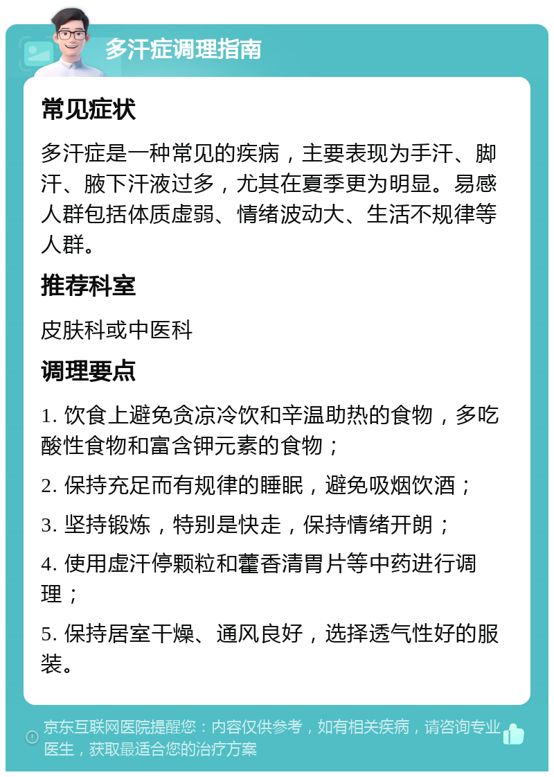 多汗症调理指南 常见症状 多汗症是一种常见的疾病，主要表现为手汗、脚汗、腋下汗液过多，尤其在夏季更为明显。易感人群包括体质虚弱、情绪波动大、生活不规律等人群。 推荐科室 皮肤科或中医科 调理要点 1. 饮食上避免贪凉冷饮和辛温助热的食物，多吃酸性食物和富含钾元素的食物； 2. 保持充足而有规律的睡眠，避免吸烟饮酒； 3. 坚持锻炼，特别是快走，保持情绪开朗； 4. 使用虚汗停颗粒和藿香清胃片等中药进行调理； 5. 保持居室干燥、通风良好，选择透气性好的服装。