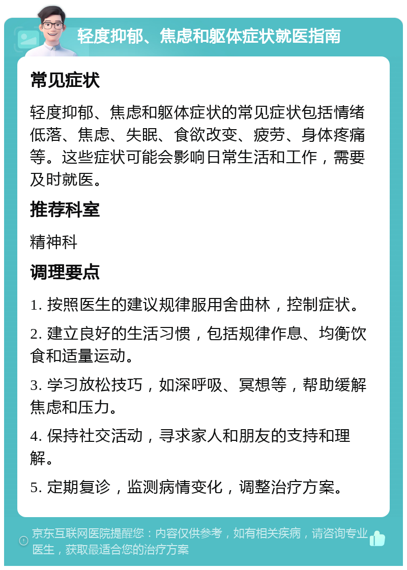 轻度抑郁、焦虑和躯体症状就医指南 常见症状 轻度抑郁、焦虑和躯体症状的常见症状包括情绪低落、焦虑、失眠、食欲改变、疲劳、身体疼痛等。这些症状可能会影响日常生活和工作，需要及时就医。 推荐科室 精神科 调理要点 1. 按照医生的建议规律服用舍曲林，控制症状。 2. 建立良好的生活习惯，包括规律作息、均衡饮食和适量运动。 3. 学习放松技巧，如深呼吸、冥想等，帮助缓解焦虑和压力。 4. 保持社交活动，寻求家人和朋友的支持和理解。 5. 定期复诊，监测病情变化，调整治疗方案。