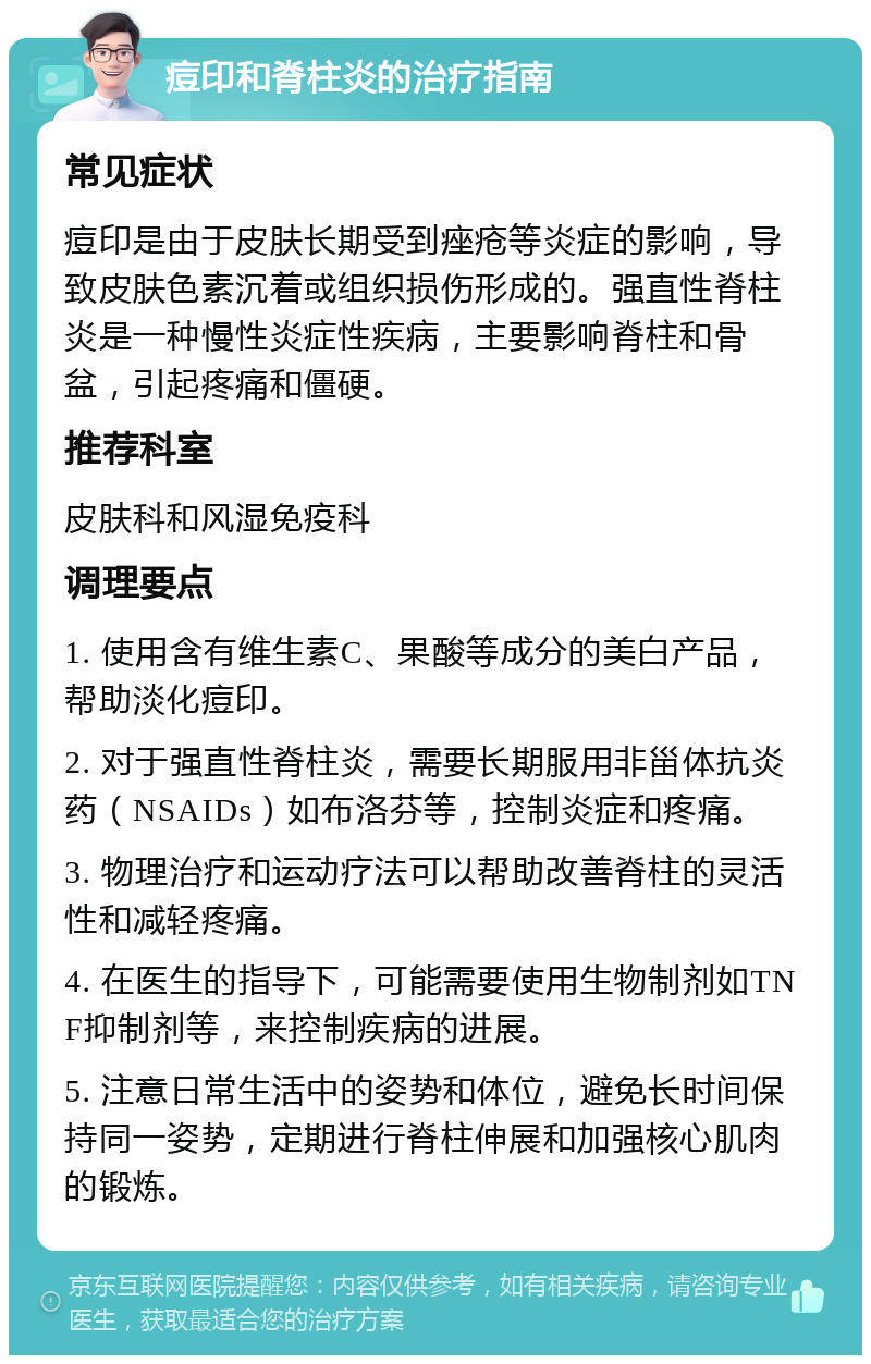 痘印和脊柱炎的治疗指南 常见症状 痘印是由于皮肤长期受到痤疮等炎症的影响，导致皮肤色素沉着或组织损伤形成的。强直性脊柱炎是一种慢性炎症性疾病，主要影响脊柱和骨盆，引起疼痛和僵硬。 推荐科室 皮肤科和风湿免疫科 调理要点 1. 使用含有维生素C、果酸等成分的美白产品，帮助淡化痘印。 2. 对于强直性脊柱炎，需要长期服用非甾体抗炎药（NSAIDs）如布洛芬等，控制炎症和疼痛。 3. 物理治疗和运动疗法可以帮助改善脊柱的灵活性和减轻疼痛。 4. 在医生的指导下，可能需要使用生物制剂如TNF抑制剂等，来控制疾病的进展。 5. 注意日常生活中的姿势和体位，避免长时间保持同一姿势，定期进行脊柱伸展和加强核心肌肉的锻炼。