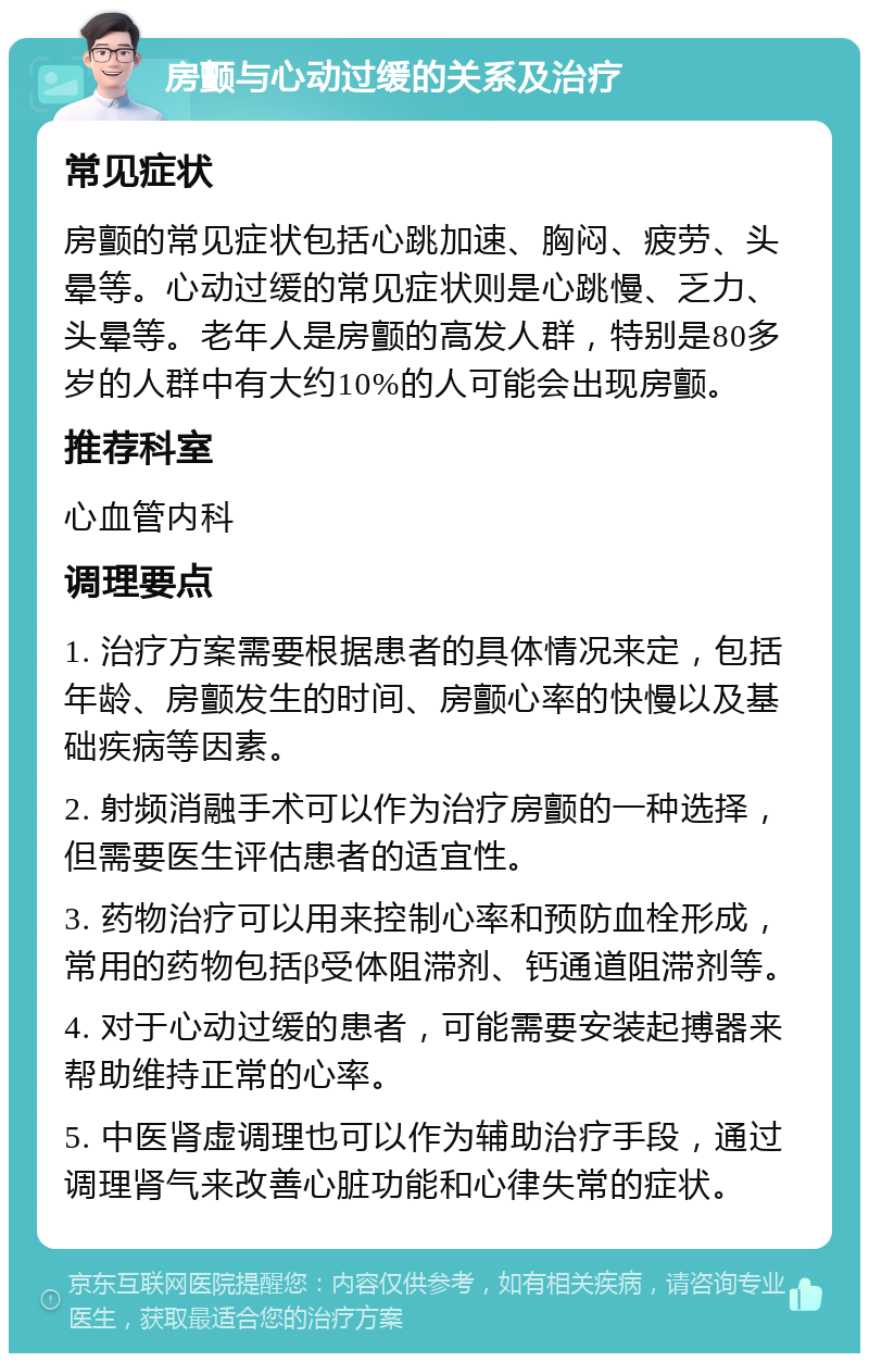 房颤与心动过缓的关系及治疗 常见症状 房颤的常见症状包括心跳加速、胸闷、疲劳、头晕等。心动过缓的常见症状则是心跳慢、乏力、头晕等。老年人是房颤的高发人群，特别是80多岁的人群中有大约10%的人可能会出现房颤。 推荐科室 心血管内科 调理要点 1. 治疗方案需要根据患者的具体情况来定，包括年龄、房颤发生的时间、房颤心率的快慢以及基础疾病等因素。 2. 射频消融手术可以作为治疗房颤的一种选择，但需要医生评估患者的适宜性。 3. 药物治疗可以用来控制心率和预防血栓形成，常用的药物包括β受体阻滞剂、钙通道阻滞剂等。 4. 对于心动过缓的患者，可能需要安装起搏器来帮助维持正常的心率。 5. 中医肾虚调理也可以作为辅助治疗手段，通过调理肾气来改善心脏功能和心律失常的症状。