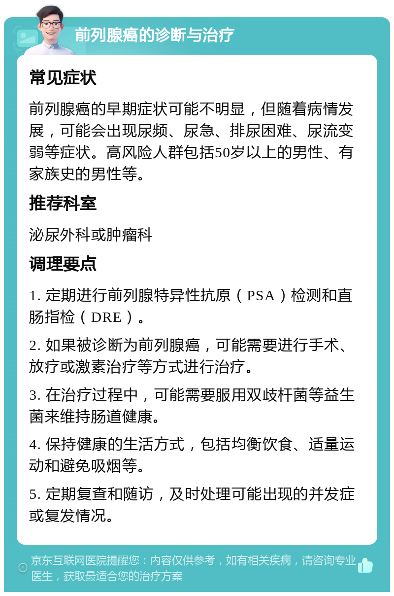 前列腺癌的诊断与治疗 常见症状 前列腺癌的早期症状可能不明显，但随着病情发展，可能会出现尿频、尿急、排尿困难、尿流变弱等症状。高风险人群包括50岁以上的男性、有家族史的男性等。 推荐科室 泌尿外科或肿瘤科 调理要点 1. 定期进行前列腺特异性抗原（PSA）检测和直肠指检（DRE）。 2. 如果被诊断为前列腺癌，可能需要进行手术、放疗或激素治疗等方式进行治疗。 3. 在治疗过程中，可能需要服用双歧杆菌等益生菌来维持肠道健康。 4. 保持健康的生活方式，包括均衡饮食、适量运动和避免吸烟等。 5. 定期复查和随访，及时处理可能出现的并发症或复发情况。