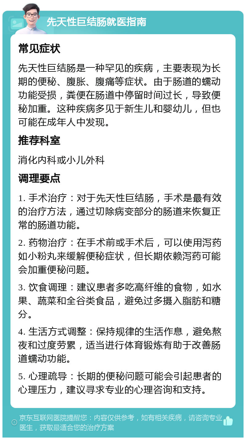 先天性巨结肠就医指南 常见症状 先天性巨结肠是一种罕见的疾病，主要表现为长期的便秘、腹胀、腹痛等症状。由于肠道的蠕动功能受损，粪便在肠道中停留时间过长，导致便秘加重。这种疾病多见于新生儿和婴幼儿，但也可能在成年人中发现。 推荐科室 消化内科或小儿外科 调理要点 1. 手术治疗：对于先天性巨结肠，手术是最有效的治疗方法，通过切除病变部分的肠道来恢复正常的肠道功能。 2. 药物治疗：在手术前或手术后，可以使用泻药如小粉丸来缓解便秘症状，但长期依赖泻药可能会加重便秘问题。 3. 饮食调理：建议患者多吃高纤维的食物，如水果、蔬菜和全谷类食品，避免过多摄入脂肪和糖分。 4. 生活方式调整：保持规律的生活作息，避免熬夜和过度劳累，适当进行体育锻炼有助于改善肠道蠕动功能。 5. 心理疏导：长期的便秘问题可能会引起患者的心理压力，建议寻求专业的心理咨询和支持。