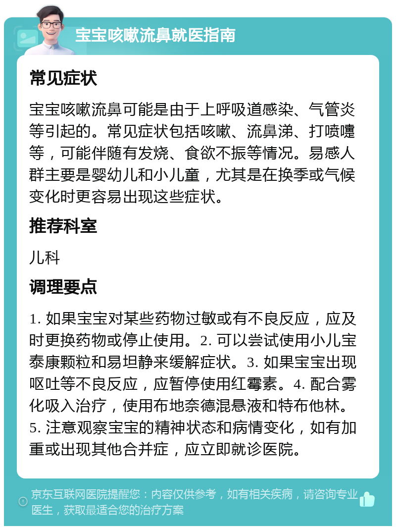 宝宝咳嗽流鼻就医指南 常见症状 宝宝咳嗽流鼻可能是由于上呼吸道感染、气管炎等引起的。常见症状包括咳嗽、流鼻涕、打喷嚏等，可能伴随有发烧、食欲不振等情况。易感人群主要是婴幼儿和小儿童，尤其是在换季或气候变化时更容易出现这些症状。 推荐科室 儿科 调理要点 1. 如果宝宝对某些药物过敏或有不良反应，应及时更换药物或停止使用。2. 可以尝试使用小儿宝泰康颗粒和易坦静来缓解症状。3. 如果宝宝出现呕吐等不良反应，应暂停使用红霉素。4. 配合雾化吸入治疗，使用布地奈德混悬液和特布他林。5. 注意观察宝宝的精神状态和病情变化，如有加重或出现其他合并症，应立即就诊医院。