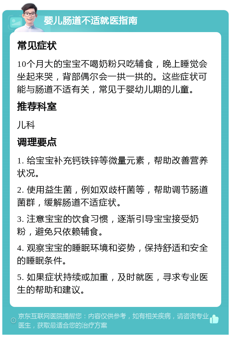 婴儿肠道不适就医指南 常见症状 10个月大的宝宝不喝奶粉只吃辅食，晚上睡觉会坐起来哭，背部偶尔会一拱一拱的。这些症状可能与肠道不适有关，常见于婴幼儿期的儿童。 推荐科室 儿科 调理要点 1. 给宝宝补充钙铁锌等微量元素，帮助改善营养状况。 2. 使用益生菌，例如双歧杆菌等，帮助调节肠道菌群，缓解肠道不适症状。 3. 注意宝宝的饮食习惯，逐渐引导宝宝接受奶粉，避免只依赖辅食。 4. 观察宝宝的睡眠环境和姿势，保持舒适和安全的睡眠条件。 5. 如果症状持续或加重，及时就医，寻求专业医生的帮助和建议。