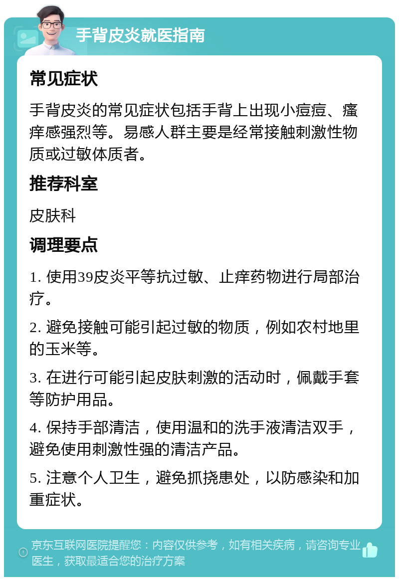 手背皮炎就医指南 常见症状 手背皮炎的常见症状包括手背上出现小痘痘、瘙痒感强烈等。易感人群主要是经常接触刺激性物质或过敏体质者。 推荐科室 皮肤科 调理要点 1. 使用39皮炎平等抗过敏、止痒药物进行局部治疗。 2. 避免接触可能引起过敏的物质，例如农村地里的玉米等。 3. 在进行可能引起皮肤刺激的活动时，佩戴手套等防护用品。 4. 保持手部清洁，使用温和的洗手液清洁双手，避免使用刺激性强的清洁产品。 5. 注意个人卫生，避免抓挠患处，以防感染和加重症状。