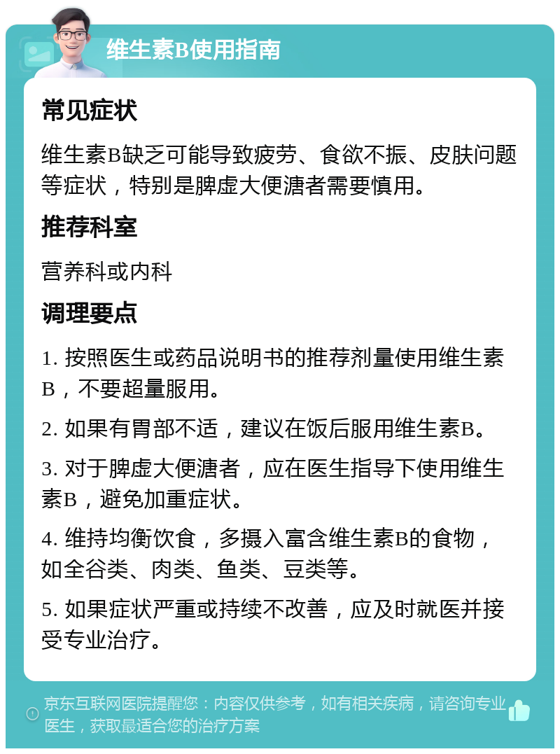 维生素B使用指南 常见症状 维生素B缺乏可能导致疲劳、食欲不振、皮肤问题等症状，特别是脾虚大便溏者需要慎用。 推荐科室 营养科或内科 调理要点 1. 按照医生或药品说明书的推荐剂量使用维生素B，不要超量服用。 2. 如果有胃部不适，建议在饭后服用维生素B。 3. 对于脾虚大便溏者，应在医生指导下使用维生素B，避免加重症状。 4. 维持均衡饮食，多摄入富含维生素B的食物，如全谷类、肉类、鱼类、豆类等。 5. 如果症状严重或持续不改善，应及时就医并接受专业治疗。