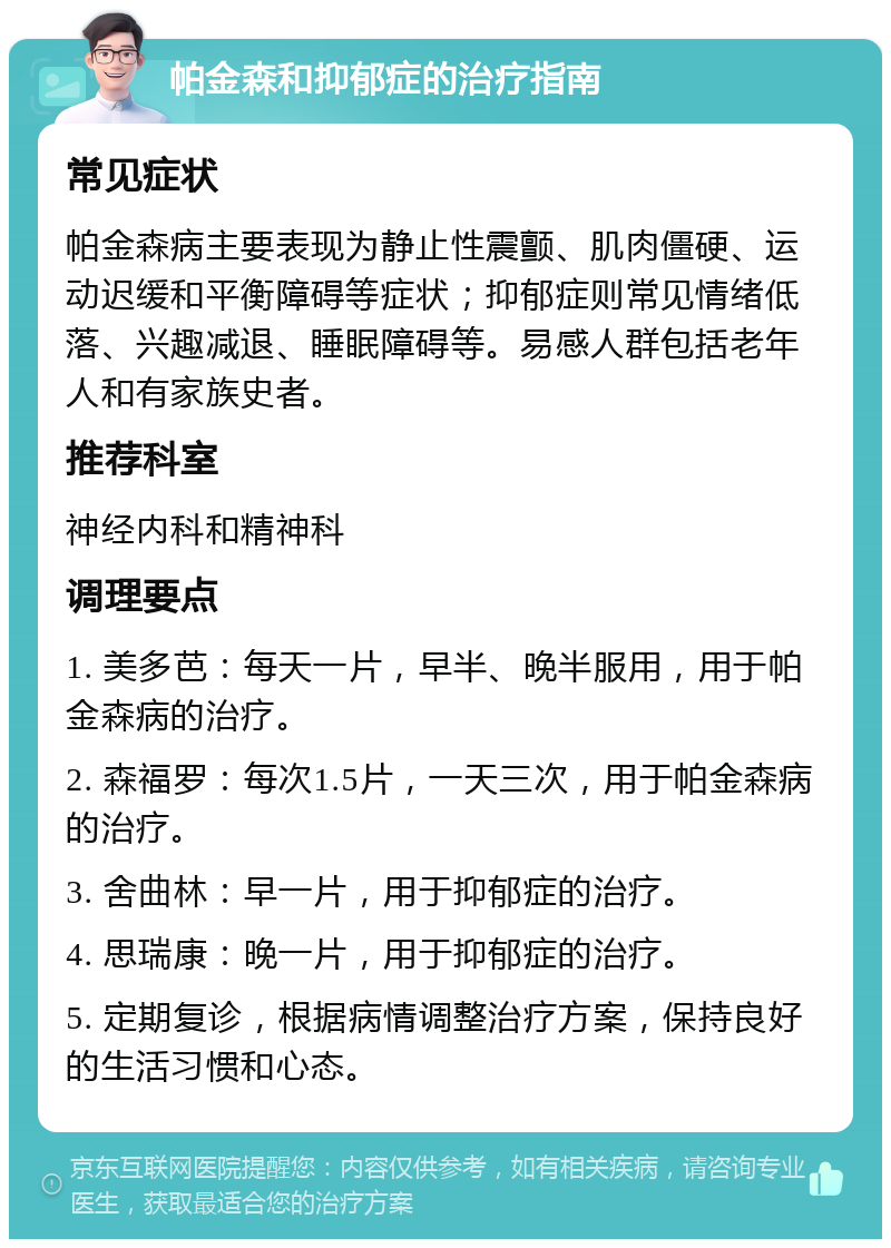 帕金森和抑郁症的治疗指南 常见症状 帕金森病主要表现为静止性震颤、肌肉僵硬、运动迟缓和平衡障碍等症状；抑郁症则常见情绪低落、兴趣减退、睡眠障碍等。易感人群包括老年人和有家族史者。 推荐科室 神经内科和精神科 调理要点 1. 美多芭：每天一片，早半、晚半服用，用于帕金森病的治疗。 2. 森福罗：每次1.5片，一天三次，用于帕金森病的治疗。 3. 舍曲林：早一片，用于抑郁症的治疗。 4. 思瑞康：晚一片，用于抑郁症的治疗。 5. 定期复诊，根据病情调整治疗方案，保持良好的生活习惯和心态。