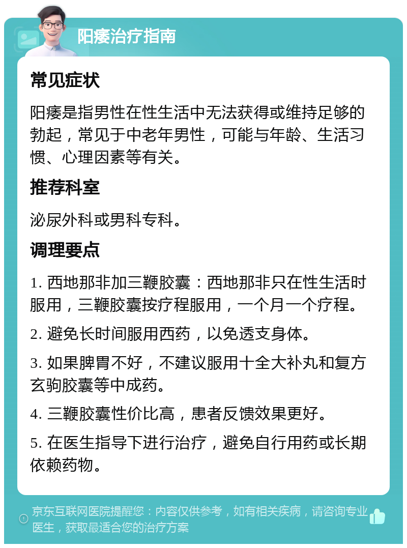 阳痿治疗指南 常见症状 阳痿是指男性在性生活中无法获得或维持足够的勃起，常见于中老年男性，可能与年龄、生活习惯、心理因素等有关。 推荐科室 泌尿外科或男科专科。 调理要点 1. 西地那非加三鞭胶囊：西地那非只在性生活时服用，三鞭胶囊按疗程服用，一个月一个疗程。 2. 避免长时间服用西药，以免透支身体。 3. 如果脾胃不好，不建议服用十全大补丸和复方玄驹胶囊等中成药。 4. 三鞭胶囊性价比高，患者反馈效果更好。 5. 在医生指导下进行治疗，避免自行用药或长期依赖药物。