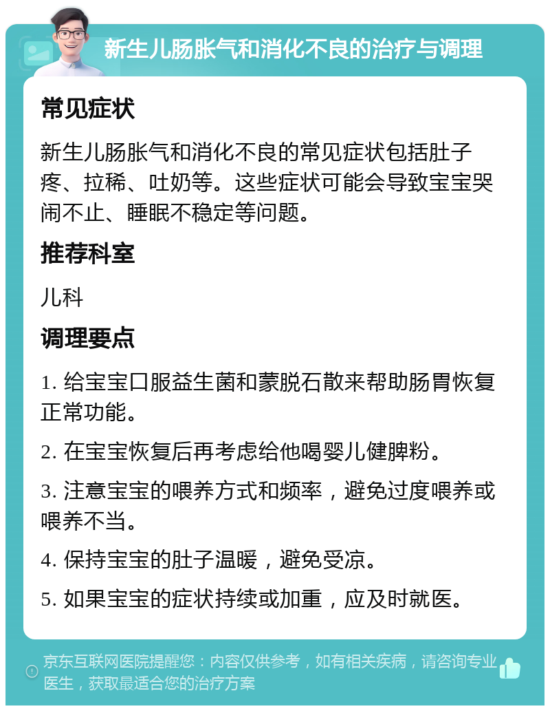 新生儿肠胀气和消化不良的治疗与调理 常见症状 新生儿肠胀气和消化不良的常见症状包括肚子疼、拉稀、吐奶等。这些症状可能会导致宝宝哭闹不止、睡眠不稳定等问题。 推荐科室 儿科 调理要点 1. 给宝宝口服益生菌和蒙脱石散来帮助肠胃恢复正常功能。 2. 在宝宝恢复后再考虑给他喝婴儿健脾粉。 3. 注意宝宝的喂养方式和频率，避免过度喂养或喂养不当。 4. 保持宝宝的肚子温暖，避免受凉。 5. 如果宝宝的症状持续或加重，应及时就医。