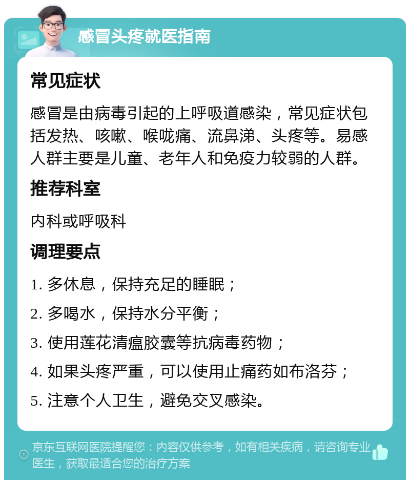 感冒头疼就医指南 常见症状 感冒是由病毒引起的上呼吸道感染，常见症状包括发热、咳嗽、喉咙痛、流鼻涕、头疼等。易感人群主要是儿童、老年人和免疫力较弱的人群。 推荐科室 内科或呼吸科 调理要点 1. 多休息，保持充足的睡眠； 2. 多喝水，保持水分平衡； 3. 使用莲花清瘟胶囊等抗病毒药物； 4. 如果头疼严重，可以使用止痛药如布洛芬； 5. 注意个人卫生，避免交叉感染。