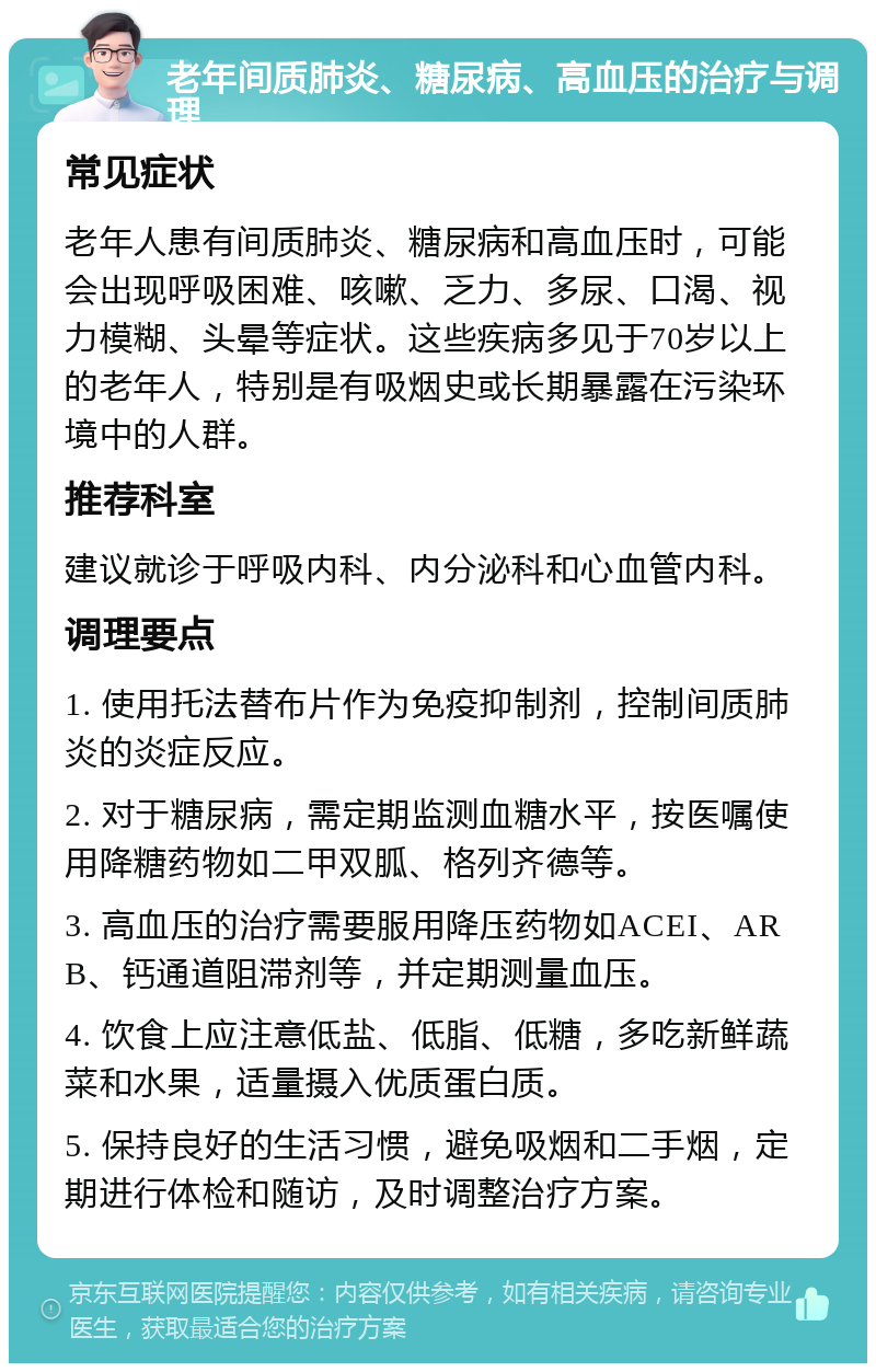 老年间质肺炎、糖尿病、高血压的治疗与调理 常见症状 老年人患有间质肺炎、糖尿病和高血压时，可能会出现呼吸困难、咳嗽、乏力、多尿、口渴、视力模糊、头晕等症状。这些疾病多见于70岁以上的老年人，特别是有吸烟史或长期暴露在污染环境中的人群。 推荐科室 建议就诊于呼吸内科、内分泌科和心血管内科。 调理要点 1. 使用托法替布片作为免疫抑制剂，控制间质肺炎的炎症反应。 2. 对于糖尿病，需定期监测血糖水平，按医嘱使用降糖药物如二甲双胍、格列齐德等。 3. 高血压的治疗需要服用降压药物如ACEI、ARB、钙通道阻滞剂等，并定期测量血压。 4. 饮食上应注意低盐、低脂、低糖，多吃新鲜蔬菜和水果，适量摄入优质蛋白质。 5. 保持良好的生活习惯，避免吸烟和二手烟，定期进行体检和随访，及时调整治疗方案。