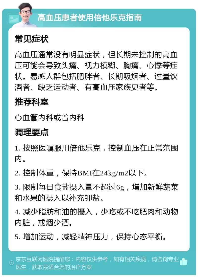 高血压患者使用倍他乐克指南 常见症状 高血压通常没有明显症状，但长期未控制的高血压可能会导致头痛、视力模糊、胸痛、心悸等症状。易感人群包括肥胖者、长期吸烟者、过量饮酒者、缺乏运动者、有高血压家族史者等。 推荐科室 心血管内科或普内科 调理要点 1. 按照医嘱服用倍他乐克，控制血压在正常范围内。 2. 控制体重，保持BMI在24kg/m2以下。 3. 限制每日食盐摄入量不超过6g，增加新鲜蔬菜和水果的摄入以补充钾盐。 4. 减少脂肪和油的摄入，少吃或不吃肥肉和动物内脏，戒烟少酒。 5. 增加运动，减轻精神压力，保持心态平衡。