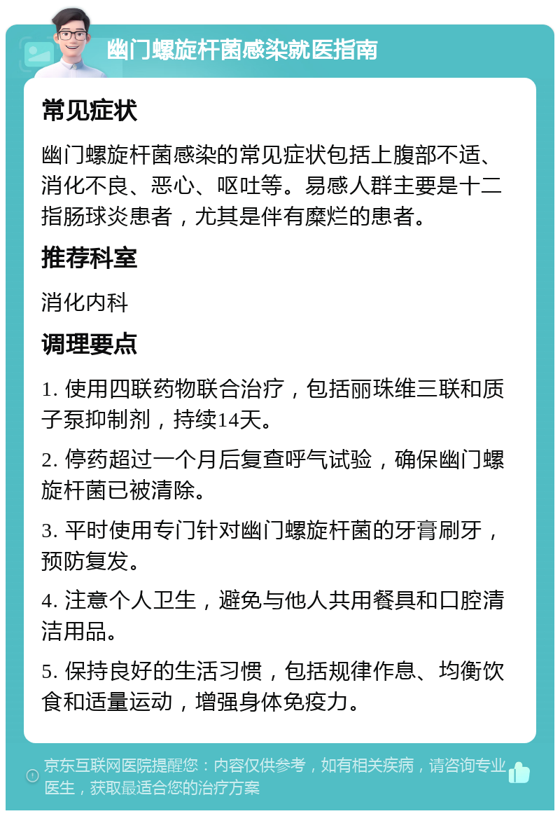 幽门螺旋杆菌感染就医指南 常见症状 幽门螺旋杆菌感染的常见症状包括上腹部不适、消化不良、恶心、呕吐等。易感人群主要是十二指肠球炎患者，尤其是伴有糜烂的患者。 推荐科室 消化内科 调理要点 1. 使用四联药物联合治疗，包括丽珠维三联和质子泵抑制剂，持续14天。 2. 停药超过一个月后复查呼气试验，确保幽门螺旋杆菌已被清除。 3. 平时使用专门针对幽门螺旋杆菌的牙膏刷牙，预防复发。 4. 注意个人卫生，避免与他人共用餐具和口腔清洁用品。 5. 保持良好的生活习惯，包括规律作息、均衡饮食和适量运动，增强身体免疫力。