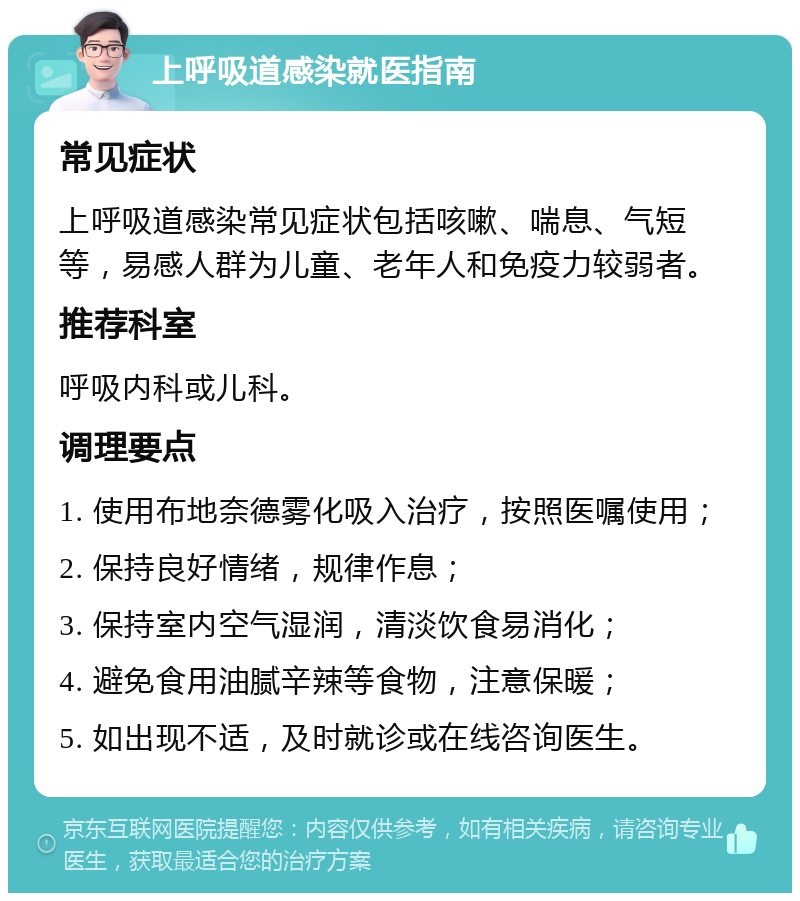 上呼吸道感染就医指南 常见症状 上呼吸道感染常见症状包括咳嗽、喘息、气短等，易感人群为儿童、老年人和免疫力较弱者。 推荐科室 呼吸内科或儿科。 调理要点 1. 使用布地奈德雾化吸入治疗，按照医嘱使用； 2. 保持良好情绪，规律作息； 3. 保持室内空气湿润，清淡饮食易消化； 4. 避免食用油腻辛辣等食物，注意保暖； 5. 如出现不适，及时就诊或在线咨询医生。