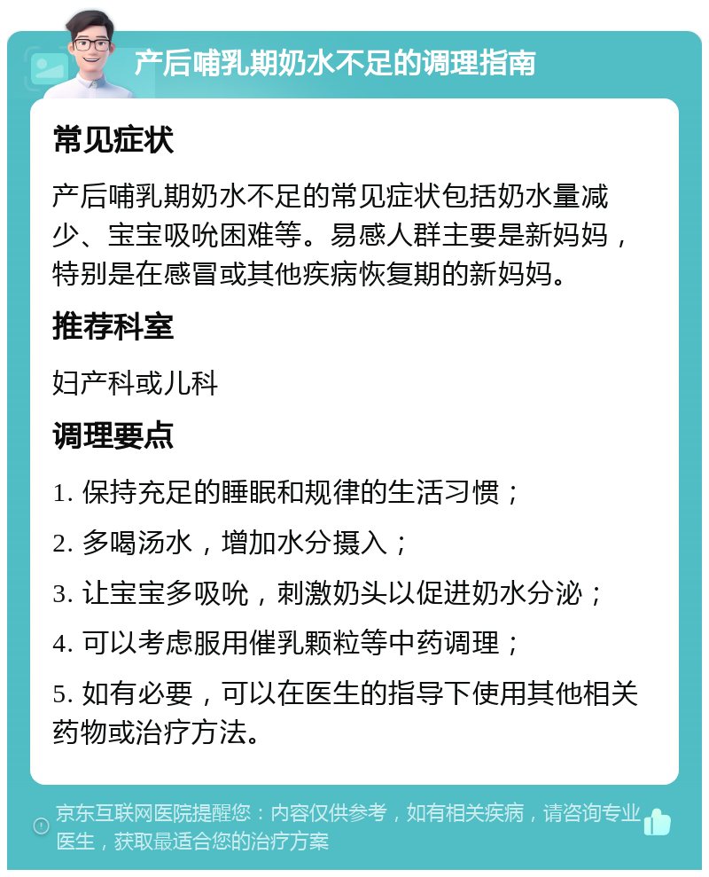 产后哺乳期奶水不足的调理指南 常见症状 产后哺乳期奶水不足的常见症状包括奶水量减少、宝宝吸吮困难等。易感人群主要是新妈妈，特别是在感冒或其他疾病恢复期的新妈妈。 推荐科室 妇产科或儿科 调理要点 1. 保持充足的睡眠和规律的生活习惯； 2. 多喝汤水，增加水分摄入； 3. 让宝宝多吸吮，刺激奶头以促进奶水分泌； 4. 可以考虑服用催乳颗粒等中药调理； 5. 如有必要，可以在医生的指导下使用其他相关药物或治疗方法。