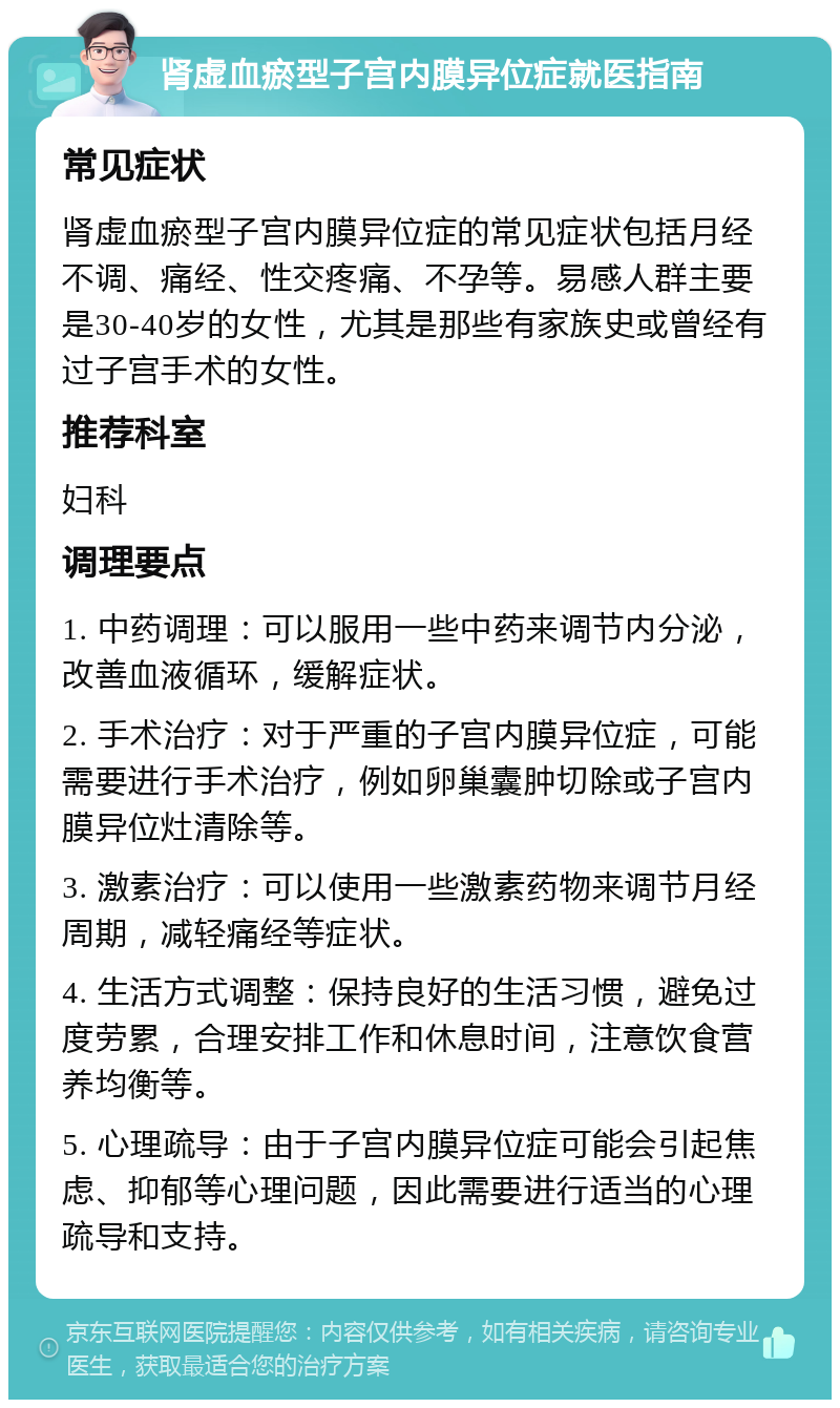 肾虚血瘀型子宫内膜异位症就医指南 常见症状 肾虚血瘀型子宫内膜异位症的常见症状包括月经不调、痛经、性交疼痛、不孕等。易感人群主要是30-40岁的女性，尤其是那些有家族史或曾经有过子宫手术的女性。 推荐科室 妇科 调理要点 1. 中药调理：可以服用一些中药来调节内分泌，改善血液循环，缓解症状。 2. 手术治疗：对于严重的子宫内膜异位症，可能需要进行手术治疗，例如卵巢囊肿切除或子宫内膜异位灶清除等。 3. 激素治疗：可以使用一些激素药物来调节月经周期，减轻痛经等症状。 4. 生活方式调整：保持良好的生活习惯，避免过度劳累，合理安排工作和休息时间，注意饮食营养均衡等。 5. 心理疏导：由于子宫内膜异位症可能会引起焦虑、抑郁等心理问题，因此需要进行适当的心理疏导和支持。