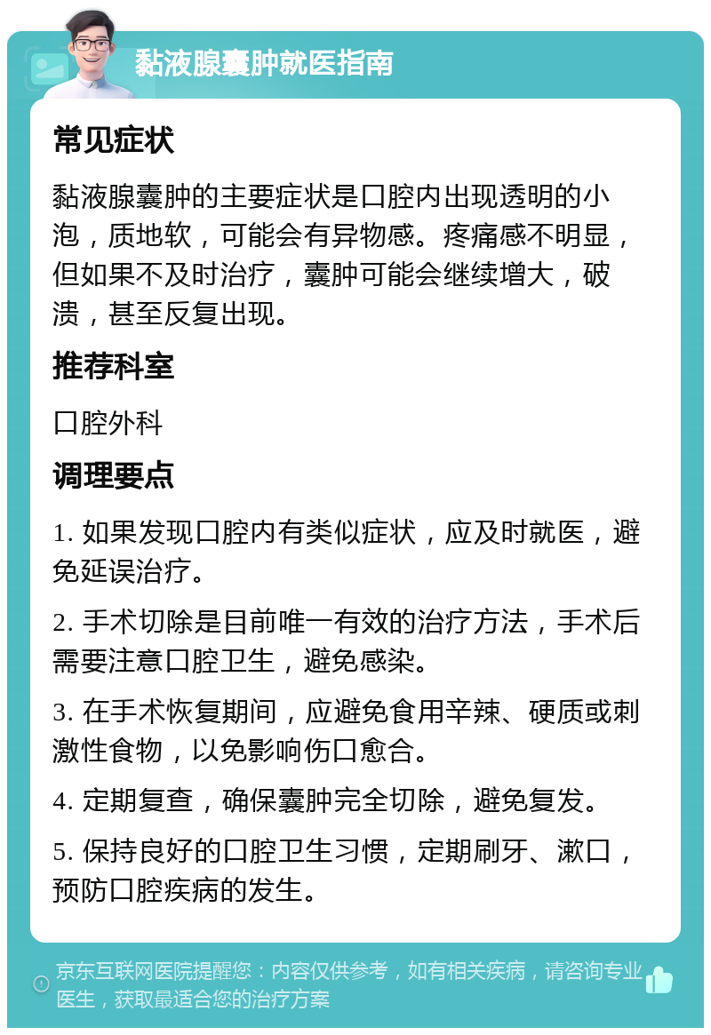 黏液腺囊肿就医指南 常见症状 黏液腺囊肿的主要症状是口腔内出现透明的小泡，质地软，可能会有异物感。疼痛感不明显，但如果不及时治疗，囊肿可能会继续增大，破溃，甚至反复出现。 推荐科室 口腔外科 调理要点 1. 如果发现口腔内有类似症状，应及时就医，避免延误治疗。 2. 手术切除是目前唯一有效的治疗方法，手术后需要注意口腔卫生，避免感染。 3. 在手术恢复期间，应避免食用辛辣、硬质或刺激性食物，以免影响伤口愈合。 4. 定期复查，确保囊肿完全切除，避免复发。 5. 保持良好的口腔卫生习惯，定期刷牙、漱口，预防口腔疾病的发生。