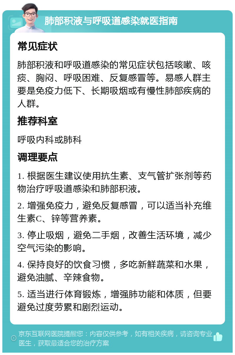 肺部积液与呼吸道感染就医指南 常见症状 肺部积液和呼吸道感染的常见症状包括咳嗽、咳痰、胸闷、呼吸困难、反复感冒等。易感人群主要是免疫力低下、长期吸烟或有慢性肺部疾病的人群。 推荐科室 呼吸内科或肺科 调理要点 1. 根据医生建议使用抗生素、支气管扩张剂等药物治疗呼吸道感染和肺部积液。 2. 增强免疫力，避免反复感冒，可以适当补充维生素C、锌等营养素。 3. 停止吸烟，避免二手烟，改善生活环境，减少空气污染的影响。 4. 保持良好的饮食习惯，多吃新鲜蔬菜和水果，避免油腻、辛辣食物。 5. 适当进行体育锻炼，增强肺功能和体质，但要避免过度劳累和剧烈运动。