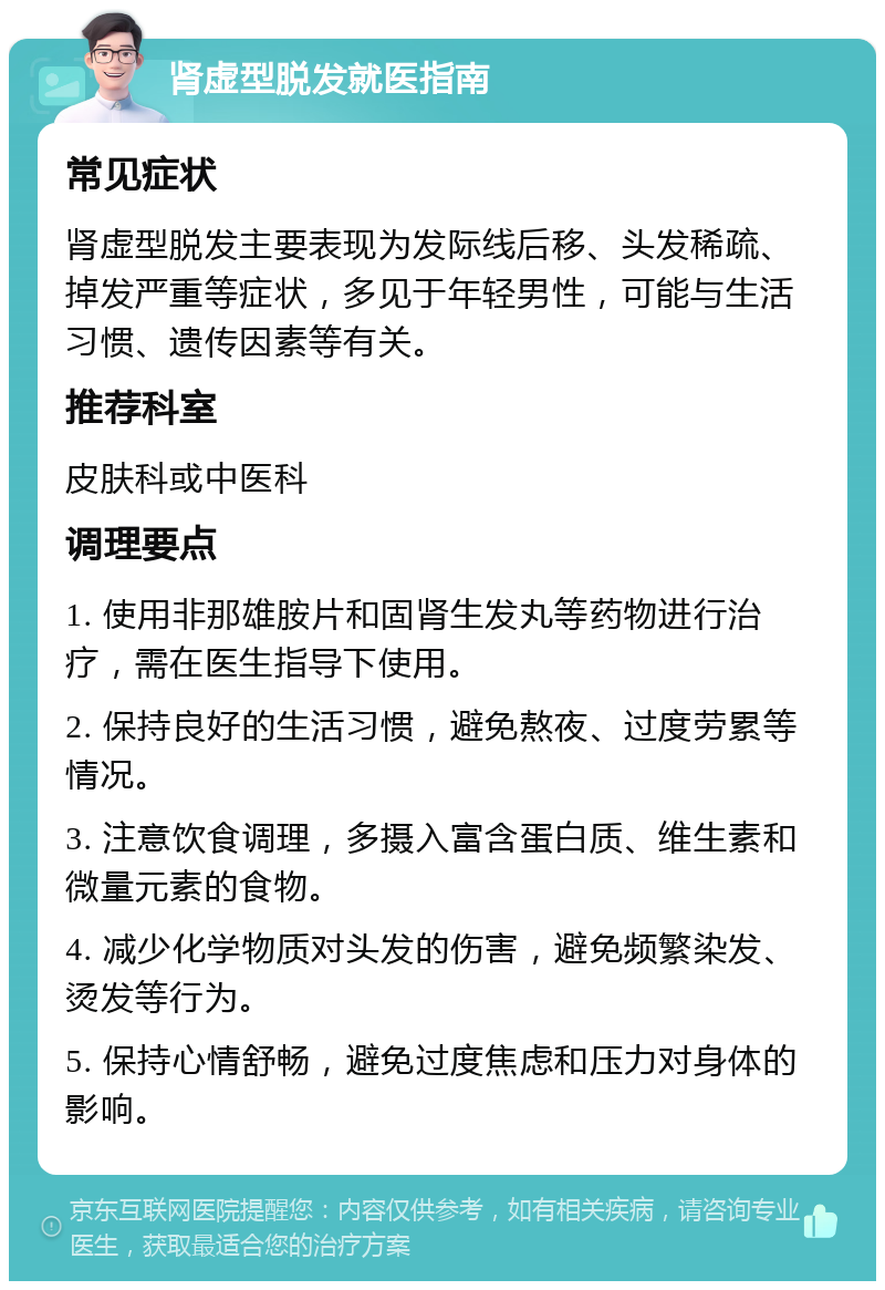 肾虚型脱发就医指南 常见症状 肾虚型脱发主要表现为发际线后移、头发稀疏、掉发严重等症状，多见于年轻男性，可能与生活习惯、遗传因素等有关。 推荐科室 皮肤科或中医科 调理要点 1. 使用非那雄胺片和固肾生发丸等药物进行治疗，需在医生指导下使用。 2. 保持良好的生活习惯，避免熬夜、过度劳累等情况。 3. 注意饮食调理，多摄入富含蛋白质、维生素和微量元素的食物。 4. 减少化学物质对头发的伤害，避免频繁染发、烫发等行为。 5. 保持心情舒畅，避免过度焦虑和压力对身体的影响。