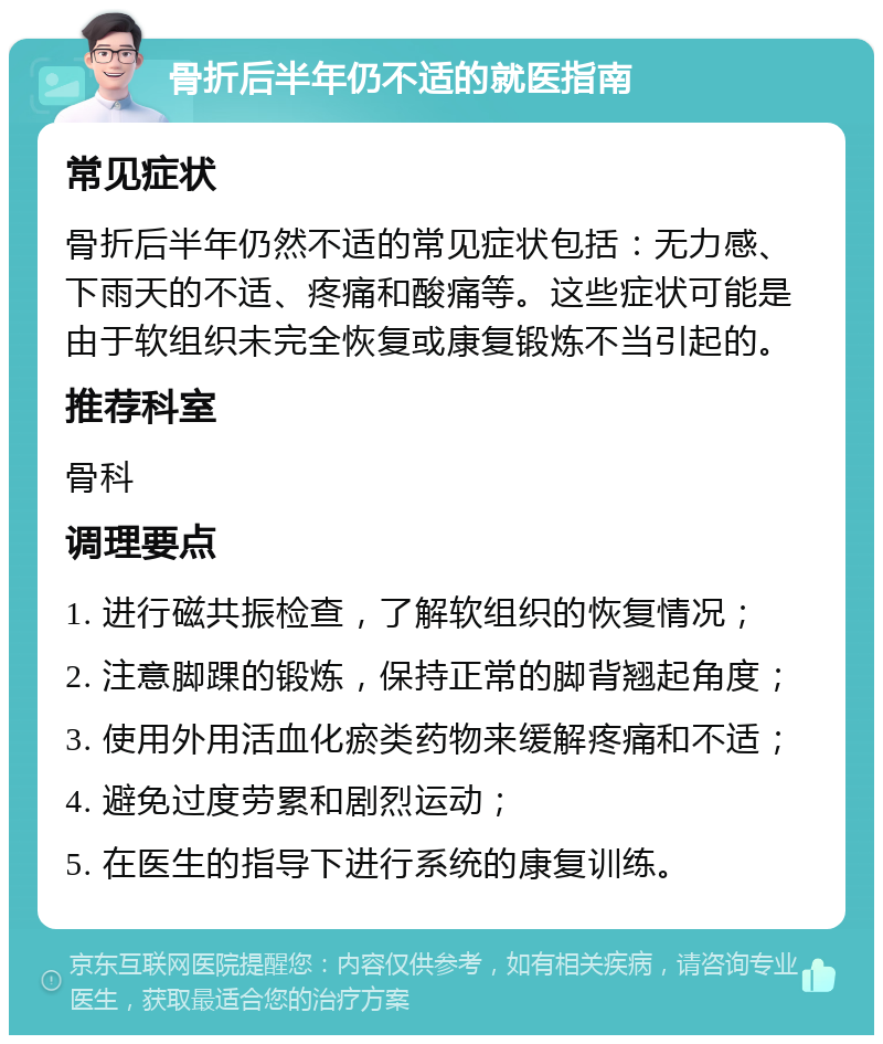 骨折后半年仍不适的就医指南 常见症状 骨折后半年仍然不适的常见症状包括：无力感、下雨天的不适、疼痛和酸痛等。这些症状可能是由于软组织未完全恢复或康复锻炼不当引起的。 推荐科室 骨科 调理要点 1. 进行磁共振检查，了解软组织的恢复情况； 2. 注意脚踝的锻炼，保持正常的脚背翘起角度； 3. 使用外用活血化瘀类药物来缓解疼痛和不适； 4. 避免过度劳累和剧烈运动； 5. 在医生的指导下进行系统的康复训练。