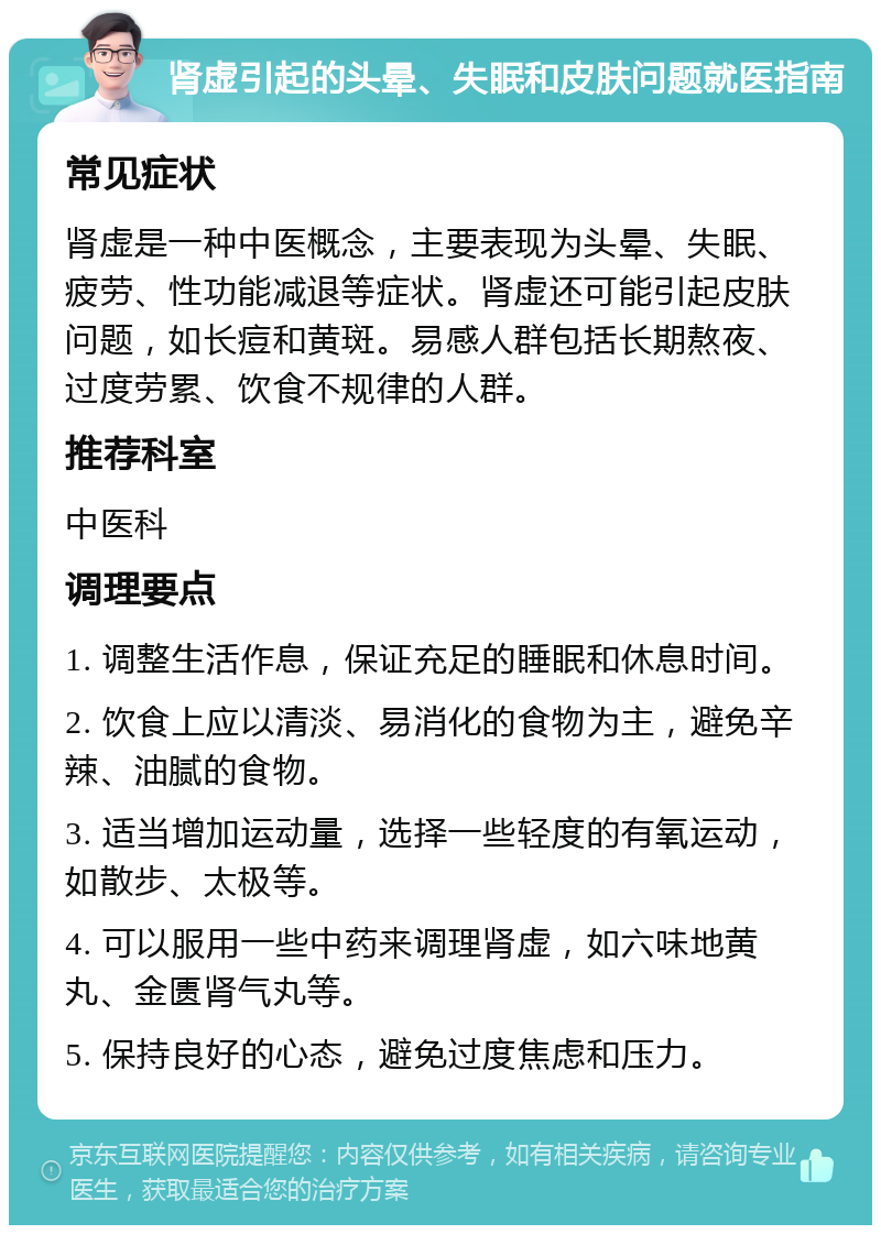 肾虚引起的头晕、失眠和皮肤问题就医指南 常见症状 肾虚是一种中医概念，主要表现为头晕、失眠、疲劳、性功能减退等症状。肾虚还可能引起皮肤问题，如长痘和黄斑。易感人群包括长期熬夜、过度劳累、饮食不规律的人群。 推荐科室 中医科 调理要点 1. 调整生活作息，保证充足的睡眠和休息时间。 2. 饮食上应以清淡、易消化的食物为主，避免辛辣、油腻的食物。 3. 适当增加运动量，选择一些轻度的有氧运动，如散步、太极等。 4. 可以服用一些中药来调理肾虚，如六味地黄丸、金匮肾气丸等。 5. 保持良好的心态，避免过度焦虑和压力。