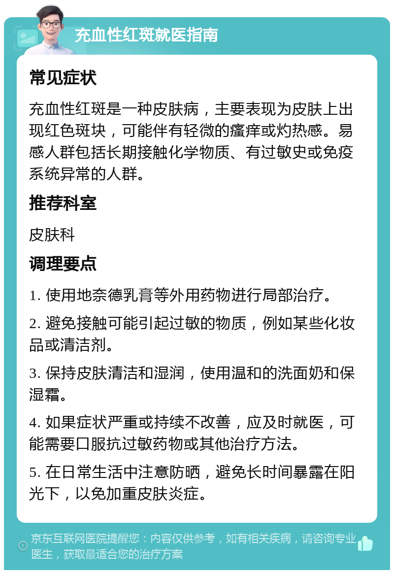 充血性红斑就医指南 常见症状 充血性红斑是一种皮肤病，主要表现为皮肤上出现红色斑块，可能伴有轻微的瘙痒或灼热感。易感人群包括长期接触化学物质、有过敏史或免疫系统异常的人群。 推荐科室 皮肤科 调理要点 1. 使用地奈德乳膏等外用药物进行局部治疗。 2. 避免接触可能引起过敏的物质，例如某些化妆品或清洁剂。 3. 保持皮肤清洁和湿润，使用温和的洗面奶和保湿霜。 4. 如果症状严重或持续不改善，应及时就医，可能需要口服抗过敏药物或其他治疗方法。 5. 在日常生活中注意防晒，避免长时间暴露在阳光下，以免加重皮肤炎症。