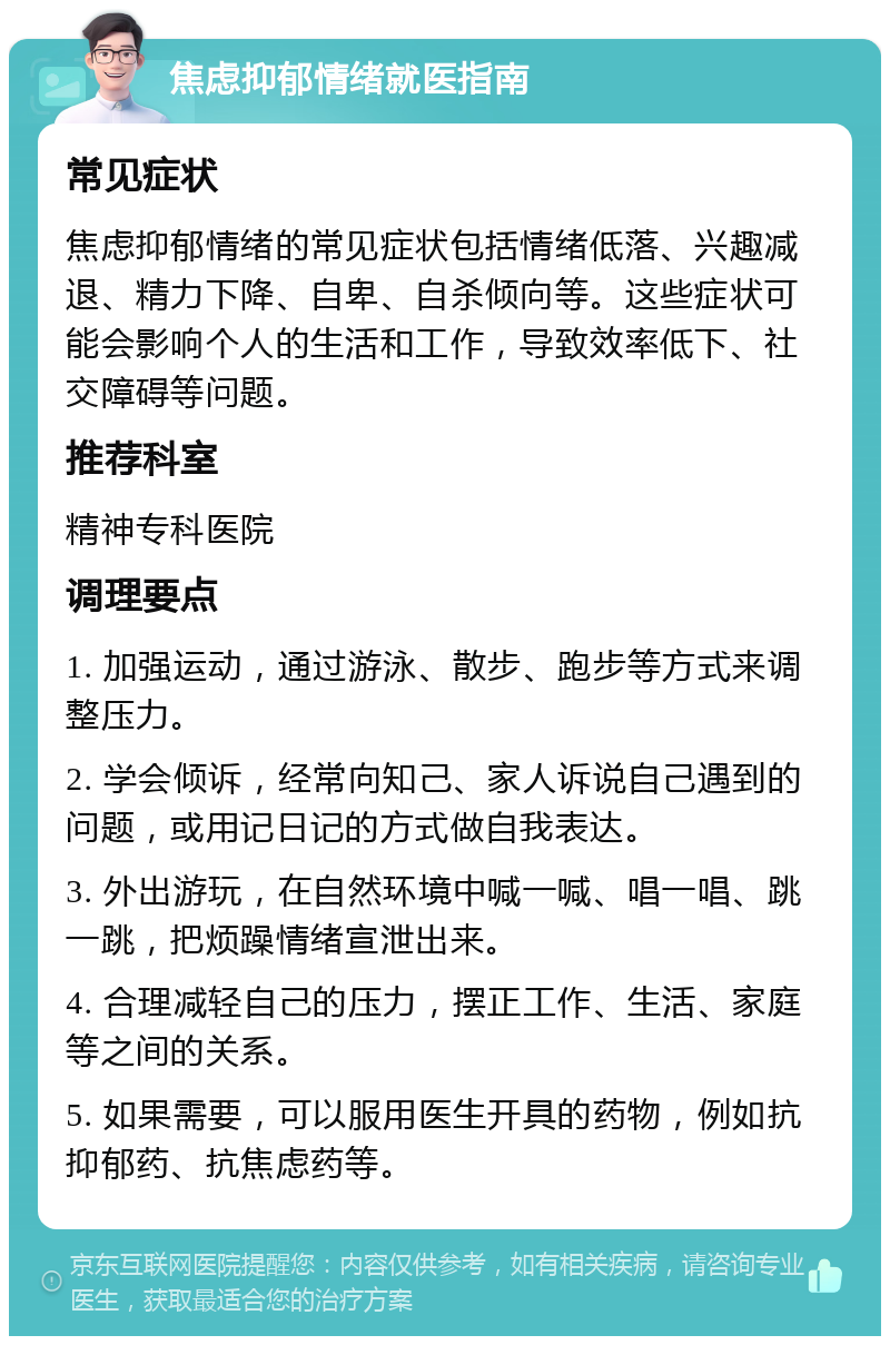 焦虑抑郁情绪就医指南 常见症状 焦虑抑郁情绪的常见症状包括情绪低落、兴趣减退、精力下降、自卑、自杀倾向等。这些症状可能会影响个人的生活和工作，导致效率低下、社交障碍等问题。 推荐科室 精神专科医院 调理要点 1. 加强运动，通过游泳、散步、跑步等方式来调整压力。 2. 学会倾诉，经常向知己、家人诉说自己遇到的问题，或用记日记的方式做自我表达。 3. 外出游玩，在自然环境中喊一喊、唱一唱、跳一跳，把烦躁情绪宣泄出来。 4. 合理减轻自己的压力，摆正工作、生活、家庭等之间的关系。 5. 如果需要，可以服用医生开具的药物，例如抗抑郁药、抗焦虑药等。