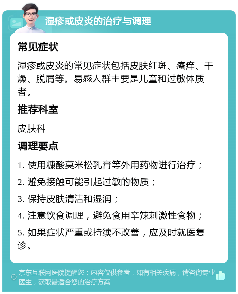 湿疹或皮炎的治疗与调理 常见症状 湿疹或皮炎的常见症状包括皮肤红斑、瘙痒、干燥、脱屑等。易感人群主要是儿童和过敏体质者。 推荐科室 皮肤科 调理要点 1. 使用糠酸莫米松乳膏等外用药物进行治疗； 2. 避免接触可能引起过敏的物质； 3. 保持皮肤清洁和湿润； 4. 注意饮食调理，避免食用辛辣刺激性食物； 5. 如果症状严重或持续不改善，应及时就医复诊。