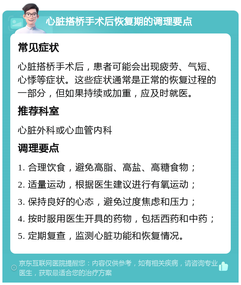 心脏搭桥手术后恢复期的调理要点 常见症状 心脏搭桥手术后，患者可能会出现疲劳、气短、心悸等症状。这些症状通常是正常的恢复过程的一部分，但如果持续或加重，应及时就医。 推荐科室 心脏外科或心血管内科 调理要点 1. 合理饮食，避免高脂、高盐、高糖食物； 2. 适量运动，根据医生建议进行有氧运动； 3. 保持良好的心态，避免过度焦虑和压力； 4. 按时服用医生开具的药物，包括西药和中药； 5. 定期复查，监测心脏功能和恢复情况。