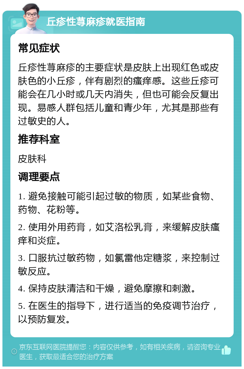 丘疹性荨麻疹就医指南 常见症状 丘疹性荨麻疹的主要症状是皮肤上出现红色或皮肤色的小丘疹，伴有剧烈的瘙痒感。这些丘疹可能会在几小时或几天内消失，但也可能会反复出现。易感人群包括儿童和青少年，尤其是那些有过敏史的人。 推荐科室 皮肤科 调理要点 1. 避免接触可能引起过敏的物质，如某些食物、药物、花粉等。 2. 使用外用药膏，如艾洛松乳膏，来缓解皮肤瘙痒和炎症。 3. 口服抗过敏药物，如氯雷他定糖浆，来控制过敏反应。 4. 保持皮肤清洁和干燥，避免摩擦和刺激。 5. 在医生的指导下，进行适当的免疫调节治疗，以预防复发。