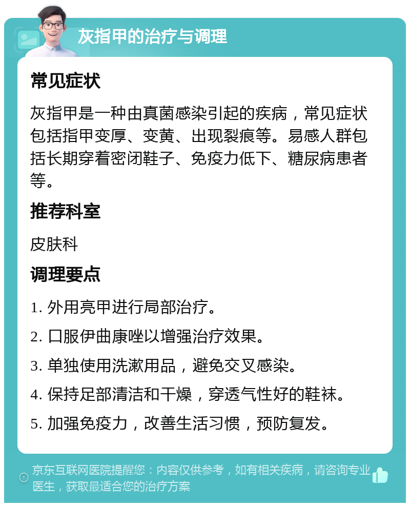 灰指甲的治疗与调理 常见症状 灰指甲是一种由真菌感染引起的疾病，常见症状包括指甲变厚、变黄、出现裂痕等。易感人群包括长期穿着密闭鞋子、免疫力低下、糖尿病患者等。 推荐科室 皮肤科 调理要点 1. 外用亮甲进行局部治疗。 2. 口服伊曲康唑以增强治疗效果。 3. 单独使用洗漱用品，避免交叉感染。 4. 保持足部清洁和干燥，穿透气性好的鞋袜。 5. 加强免疫力，改善生活习惯，预防复发。