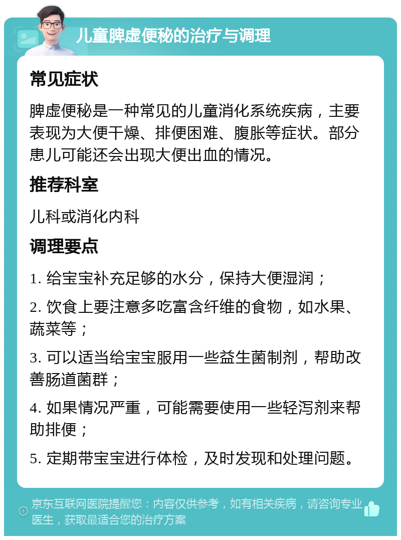 儿童脾虚便秘的治疗与调理 常见症状 脾虚便秘是一种常见的儿童消化系统疾病，主要表现为大便干燥、排便困难、腹胀等症状。部分患儿可能还会出现大便出血的情况。 推荐科室 儿科或消化内科 调理要点 1. 给宝宝补充足够的水分，保持大便湿润； 2. 饮食上要注意多吃富含纤维的食物，如水果、蔬菜等； 3. 可以适当给宝宝服用一些益生菌制剂，帮助改善肠道菌群； 4. 如果情况严重，可能需要使用一些轻泻剂来帮助排便； 5. 定期带宝宝进行体检，及时发现和处理问题。