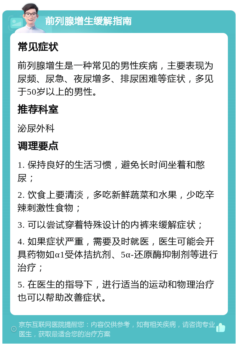 前列腺增生缓解指南 常见症状 前列腺增生是一种常见的男性疾病，主要表现为尿频、尿急、夜尿增多、排尿困难等症状，多见于50岁以上的男性。 推荐科室 泌尿外科 调理要点 1. 保持良好的生活习惯，避免长时间坐着和憋尿； 2. 饮食上要清淡，多吃新鲜蔬菜和水果，少吃辛辣刺激性食物； 3. 可以尝试穿着特殊设计的内裤来缓解症状； 4. 如果症状严重，需要及时就医，医生可能会开具药物如α1受体拮抗剂、5α-还原酶抑制剂等进行治疗； 5. 在医生的指导下，进行适当的运动和物理治疗也可以帮助改善症状。