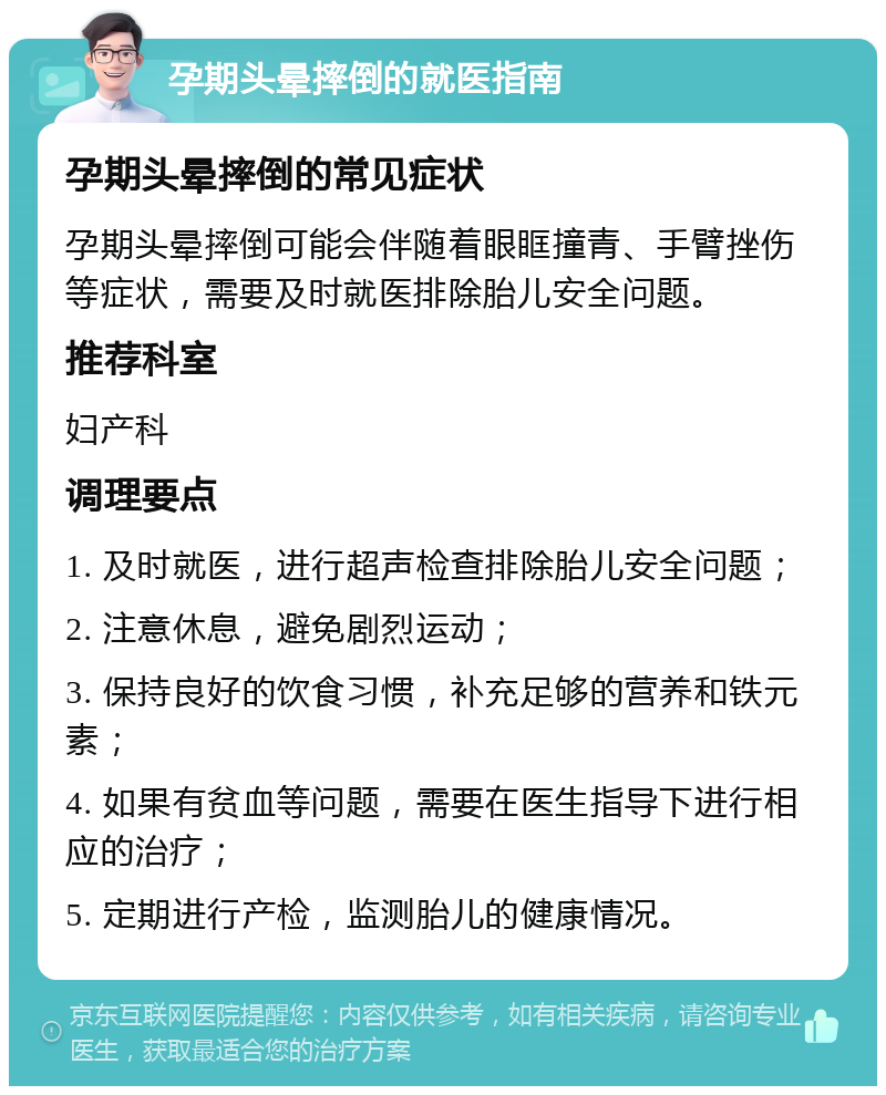 孕期头晕摔倒的就医指南 孕期头晕摔倒的常见症状 孕期头晕摔倒可能会伴随着眼眶撞青、手臂挫伤等症状，需要及时就医排除胎儿安全问题。 推荐科室 妇产科 调理要点 1. 及时就医，进行超声检查排除胎儿安全问题； 2. 注意休息，避免剧烈运动； 3. 保持良好的饮食习惯，补充足够的营养和铁元素； 4. 如果有贫血等问题，需要在医生指导下进行相应的治疗； 5. 定期进行产检，监测胎儿的健康情况。