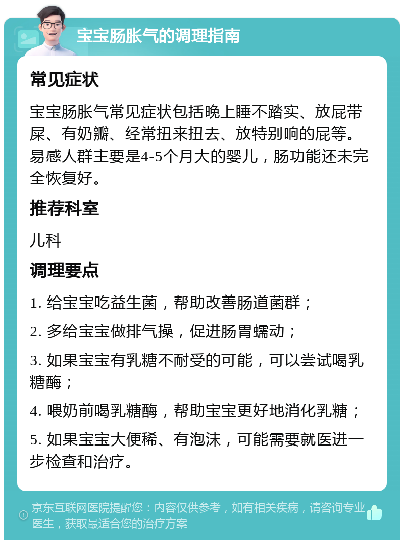 宝宝肠胀气的调理指南 常见症状 宝宝肠胀气常见症状包括晚上睡不踏实、放屁带屎、有奶瓣、经常扭来扭去、放特别响的屁等。易感人群主要是4-5个月大的婴儿，肠功能还未完全恢复好。 推荐科室 儿科 调理要点 1. 给宝宝吃益生菌，帮助改善肠道菌群； 2. 多给宝宝做排气操，促进肠胃蠕动； 3. 如果宝宝有乳糖不耐受的可能，可以尝试喝乳糖酶； 4. 喂奶前喝乳糖酶，帮助宝宝更好地消化乳糖； 5. 如果宝宝大便稀、有泡沫，可能需要就医进一步检查和治疗。