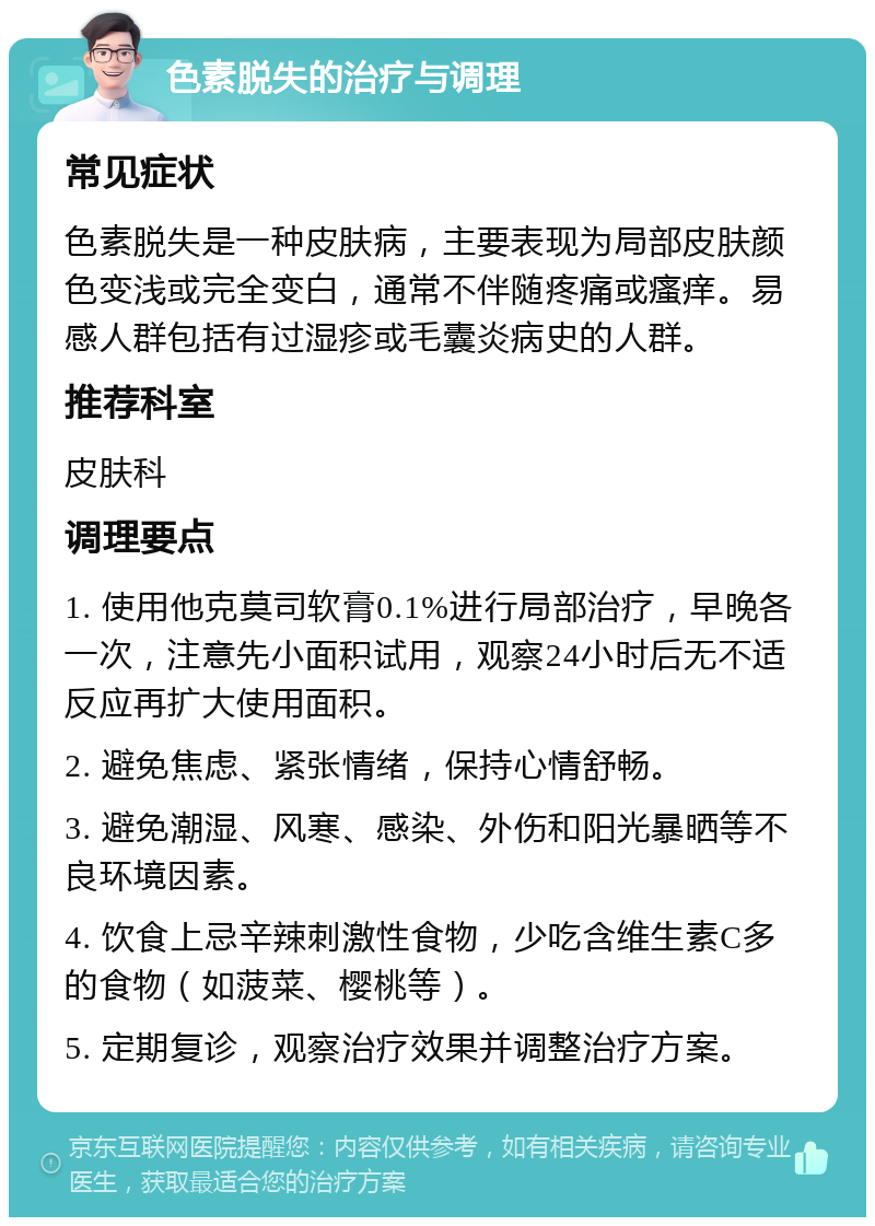 色素脱失的治疗与调理 常见症状 色素脱失是一种皮肤病，主要表现为局部皮肤颜色变浅或完全变白，通常不伴随疼痛或瘙痒。易感人群包括有过湿疹或毛囊炎病史的人群。 推荐科室 皮肤科 调理要点 1. 使用他克莫司软膏0.1%进行局部治疗，早晚各一次，注意先小面积试用，观察24小时后无不适反应再扩大使用面积。 2. 避免焦虑、紧张情绪，保持心情舒畅。 3. 避免潮湿、风寒、感染、外伤和阳光暴晒等不良环境因素。 4. 饮食上忌辛辣刺激性食物，少吃含维生素C多的食物（如菠菜、樱桃等）。 5. 定期复诊，观察治疗效果并调整治疗方案。