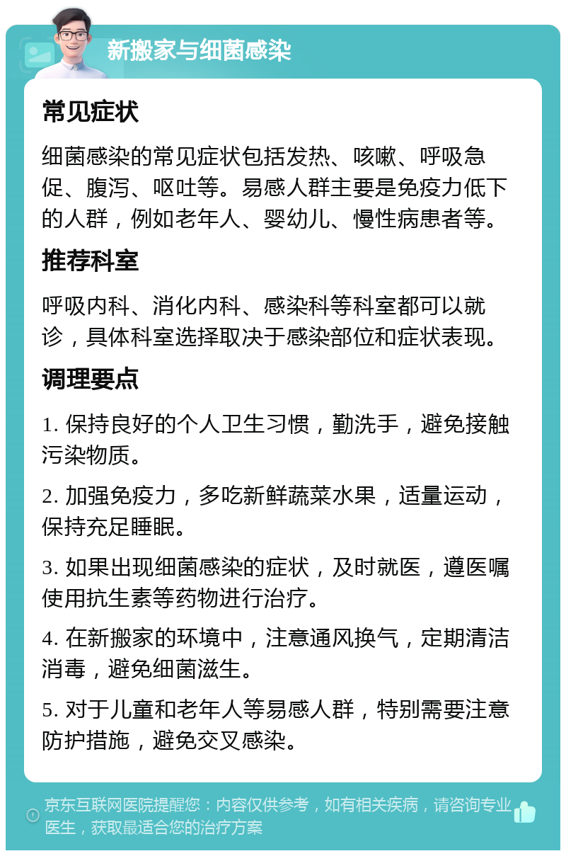 新搬家与细菌感染 常见症状 细菌感染的常见症状包括发热、咳嗽、呼吸急促、腹泻、呕吐等。易感人群主要是免疫力低下的人群，例如老年人、婴幼儿、慢性病患者等。 推荐科室 呼吸内科、消化内科、感染科等科室都可以就诊，具体科室选择取决于感染部位和症状表现。 调理要点 1. 保持良好的个人卫生习惯，勤洗手，避免接触污染物质。 2. 加强免疫力，多吃新鲜蔬菜水果，适量运动，保持充足睡眠。 3. 如果出现细菌感染的症状，及时就医，遵医嘱使用抗生素等药物进行治疗。 4. 在新搬家的环境中，注意通风换气，定期清洁消毒，避免细菌滋生。 5. 对于儿童和老年人等易感人群，特别需要注意防护措施，避免交叉感染。