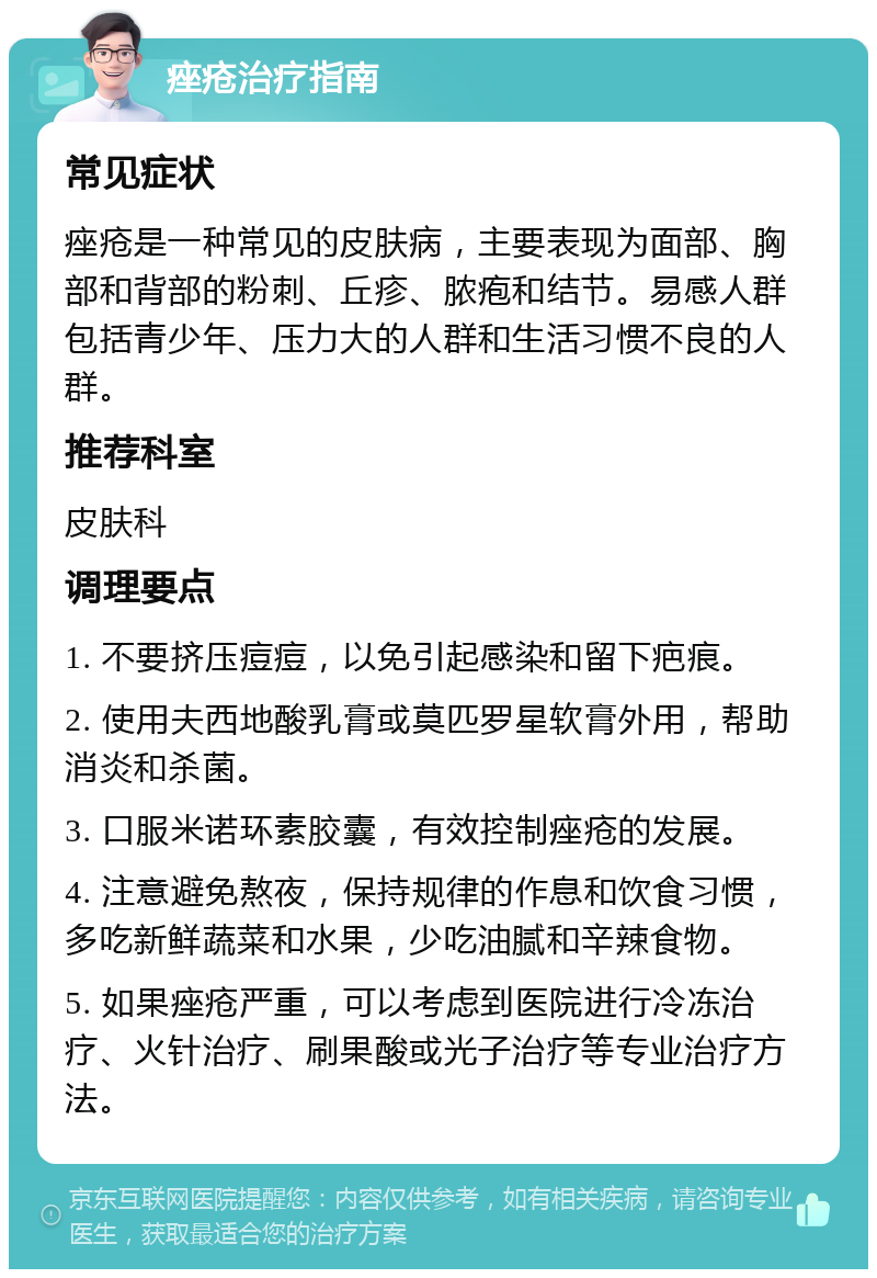 痤疮治疗指南 常见症状 痤疮是一种常见的皮肤病，主要表现为面部、胸部和背部的粉刺、丘疹、脓疱和结节。易感人群包括青少年、压力大的人群和生活习惯不良的人群。 推荐科室 皮肤科 调理要点 1. 不要挤压痘痘，以免引起感染和留下疤痕。 2. 使用夫西地酸乳膏或莫匹罗星软膏外用，帮助消炎和杀菌。 3. 口服米诺环素胶囊，有效控制痤疮的发展。 4. 注意避免熬夜，保持规律的作息和饮食习惯，多吃新鲜蔬菜和水果，少吃油腻和辛辣食物。 5. 如果痤疮严重，可以考虑到医院进行冷冻治疗、火针治疗、刷果酸或光子治疗等专业治疗方法。