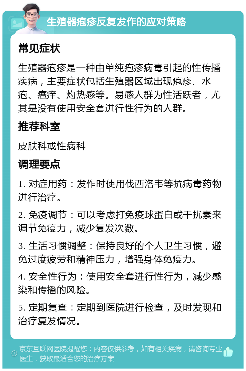 生殖器疱疹反复发作的应对策略 常见症状 生殖器疱疹是一种由单纯疱疹病毒引起的性传播疾病，主要症状包括生殖器区域出现疱疹、水疱、瘙痒、灼热感等。易感人群为性活跃者，尤其是没有使用安全套进行性行为的人群。 推荐科室 皮肤科或性病科 调理要点 1. 对症用药：发作时使用伐西洛韦等抗病毒药物进行治疗。 2. 免疫调节：可以考虑打免疫球蛋白或干扰素来调节免疫力，减少复发次数。 3. 生活习惯调整：保持良好的个人卫生习惯，避免过度疲劳和精神压力，增强身体免疫力。 4. 安全性行为：使用安全套进行性行为，减少感染和传播的风险。 5. 定期复查：定期到医院进行检查，及时发现和治疗复发情况。