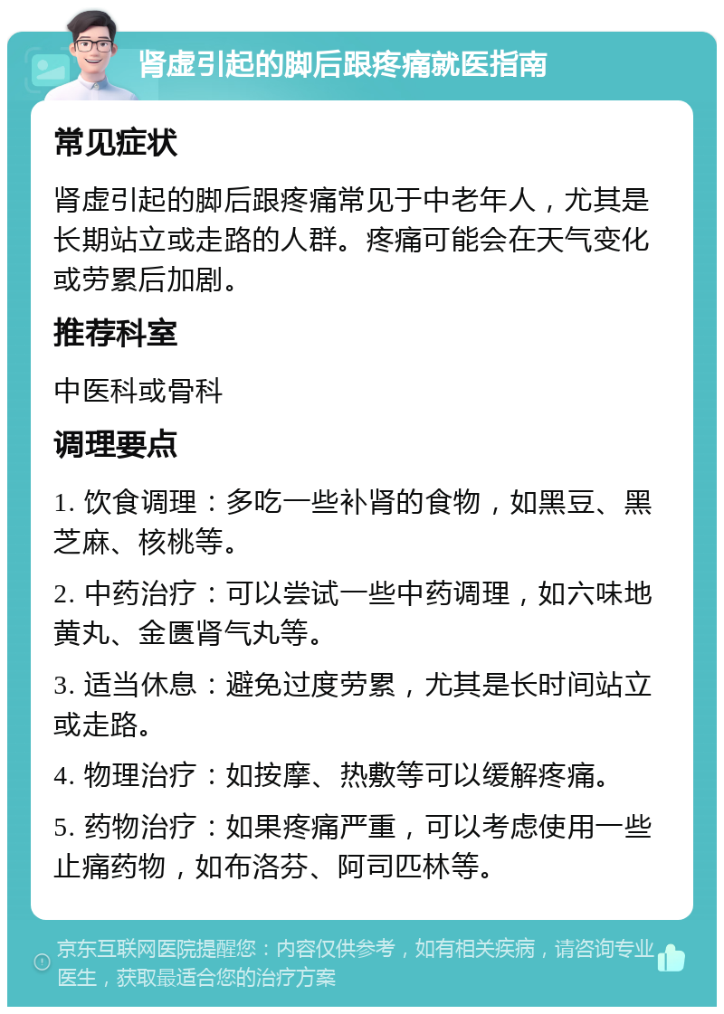 肾虚引起的脚后跟疼痛就医指南 常见症状 肾虚引起的脚后跟疼痛常见于中老年人，尤其是长期站立或走路的人群。疼痛可能会在天气变化或劳累后加剧。 推荐科室 中医科或骨科 调理要点 1. 饮食调理：多吃一些补肾的食物，如黑豆、黑芝麻、核桃等。 2. 中药治疗：可以尝试一些中药调理，如六味地黄丸、金匮肾气丸等。 3. 适当休息：避免过度劳累，尤其是长时间站立或走路。 4. 物理治疗：如按摩、热敷等可以缓解疼痛。 5. 药物治疗：如果疼痛严重，可以考虑使用一些止痛药物，如布洛芬、阿司匹林等。