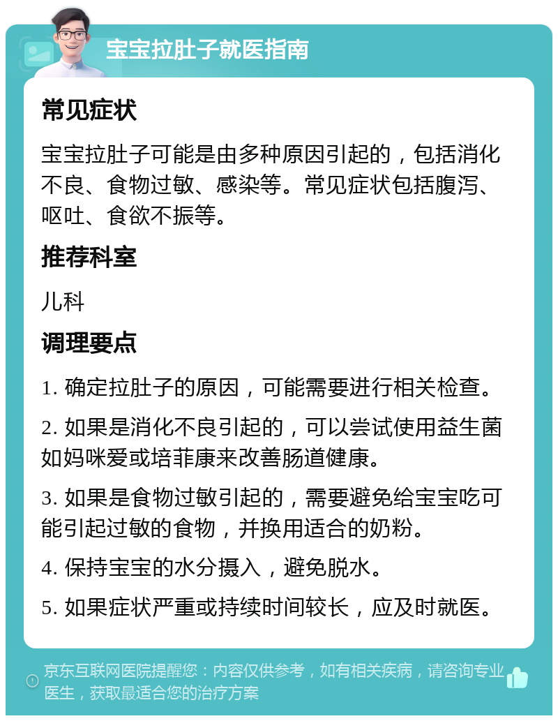 宝宝拉肚子就医指南 常见症状 宝宝拉肚子可能是由多种原因引起的，包括消化不良、食物过敏、感染等。常见症状包括腹泻、呕吐、食欲不振等。 推荐科室 儿科 调理要点 1. 确定拉肚子的原因，可能需要进行相关检查。 2. 如果是消化不良引起的，可以尝试使用益生菌如妈咪爱或培菲康来改善肠道健康。 3. 如果是食物过敏引起的，需要避免给宝宝吃可能引起过敏的食物，并换用适合的奶粉。 4. 保持宝宝的水分摄入，避免脱水。 5. 如果症状严重或持续时间较长，应及时就医。