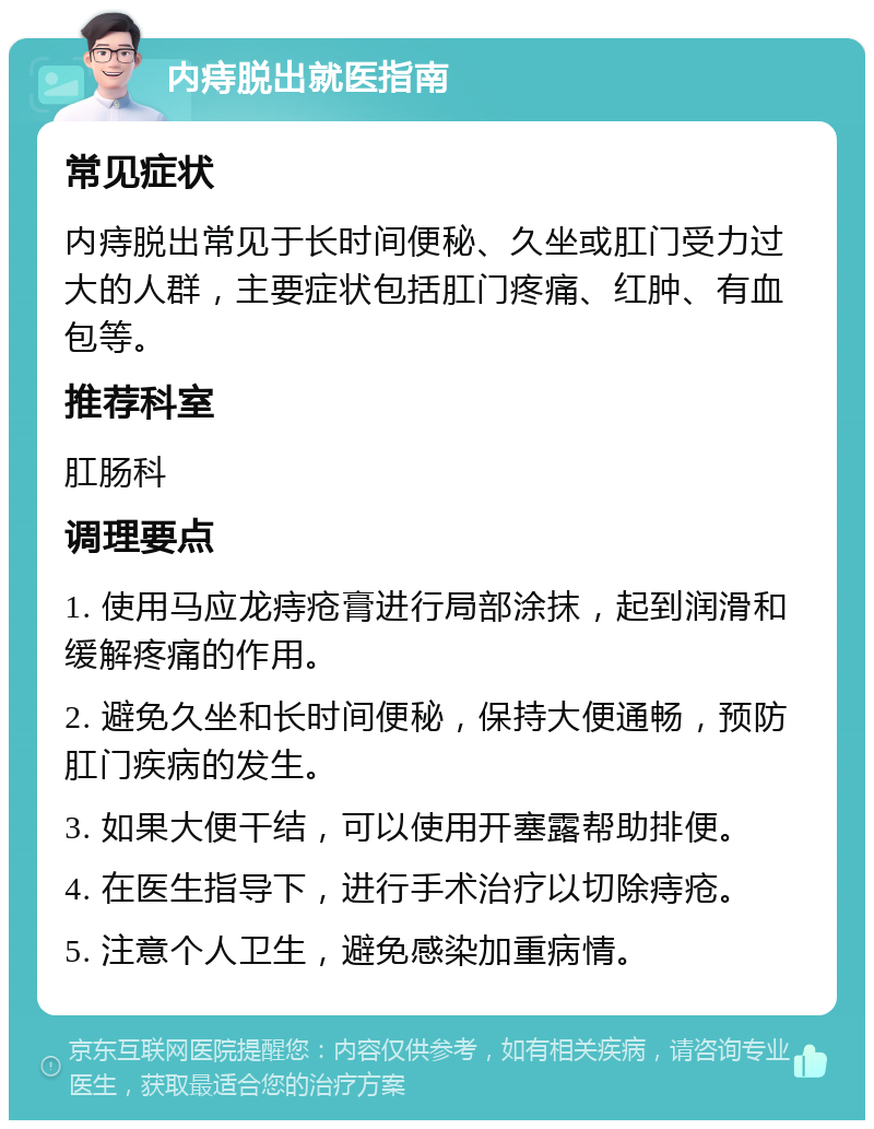 内痔脱出就医指南 常见症状 内痔脱出常见于长时间便秘、久坐或肛门受力过大的人群，主要症状包括肛门疼痛、红肿、有血包等。 推荐科室 肛肠科 调理要点 1. 使用马应龙痔疮膏进行局部涂抹，起到润滑和缓解疼痛的作用。 2. 避免久坐和长时间便秘，保持大便通畅，预防肛门疾病的发生。 3. 如果大便干结，可以使用开塞露帮助排便。 4. 在医生指导下，进行手术治疗以切除痔疮。 5. 注意个人卫生，避免感染加重病情。