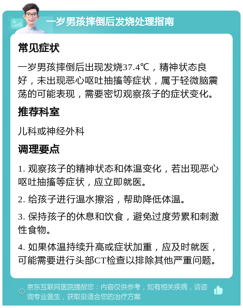 一岁男孩摔倒后发烧处理指南 常见症状 一岁男孩摔倒后出现发烧37.4℃，精神状态良好，未出现恶心呕吐抽搐等症状，属于轻微脑震荡的可能表现，需要密切观察孩子的症状变化。 推荐科室 儿科或神经外科 调理要点 1. 观察孩子的精神状态和体温变化，若出现恶心呕吐抽搐等症状，应立即就医。 2. 给孩子进行温水擦浴，帮助降低体温。 3. 保持孩子的休息和饮食，避免过度劳累和刺激性食物。 4. 如果体温持续升高或症状加重，应及时就医，可能需要进行头部CT检查以排除其他严重问题。